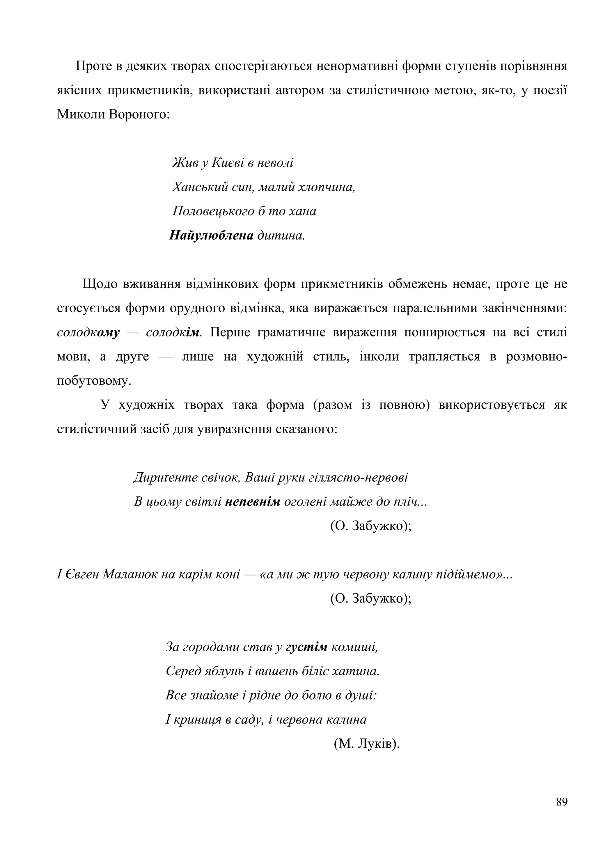 Проте в деяких творах спостерігаються ненормативні форми ступенів порівняння
якісних прикметників, використані автором за стилістичною метою, як-то, у поезії
Миколи Вороного:
Жив у Києві в неволі
Ханський син, малий хлопчина,
Половецького б то хана
Найулюблена дитина.
Щодо вживання відмінкових форм прикметників обмежень немає, проте це не
стосується форми орудного відмінка, яка виражається паралельними закінченнями:
солодкому — солодкім. Перше граматичне вираження поширюється на всі стилі
мови, а друге — лише на художній стиль, інколи трапляється в розмовно-
побутовому.
У художніх творах така форма (разом із повною) використовується як
стилістичний засіб для увиразнення сказаного:
Дириґенте свічок, Ваші руки гіллясто-нервові
В цьому світлі непевнім оголені майже до пліч...
(О. Забужко);
І Євген Маланюк на карім коні — «а ми ж тую червону калину підіймемо»...
(О. Забужко);
За городами став у густім комиші,
Серед яблунь і вишень біліє хатина.
Все знайоме і рідне до болю в душі:
І криниця в саду, і червона калина
(М. Луків).
89
 