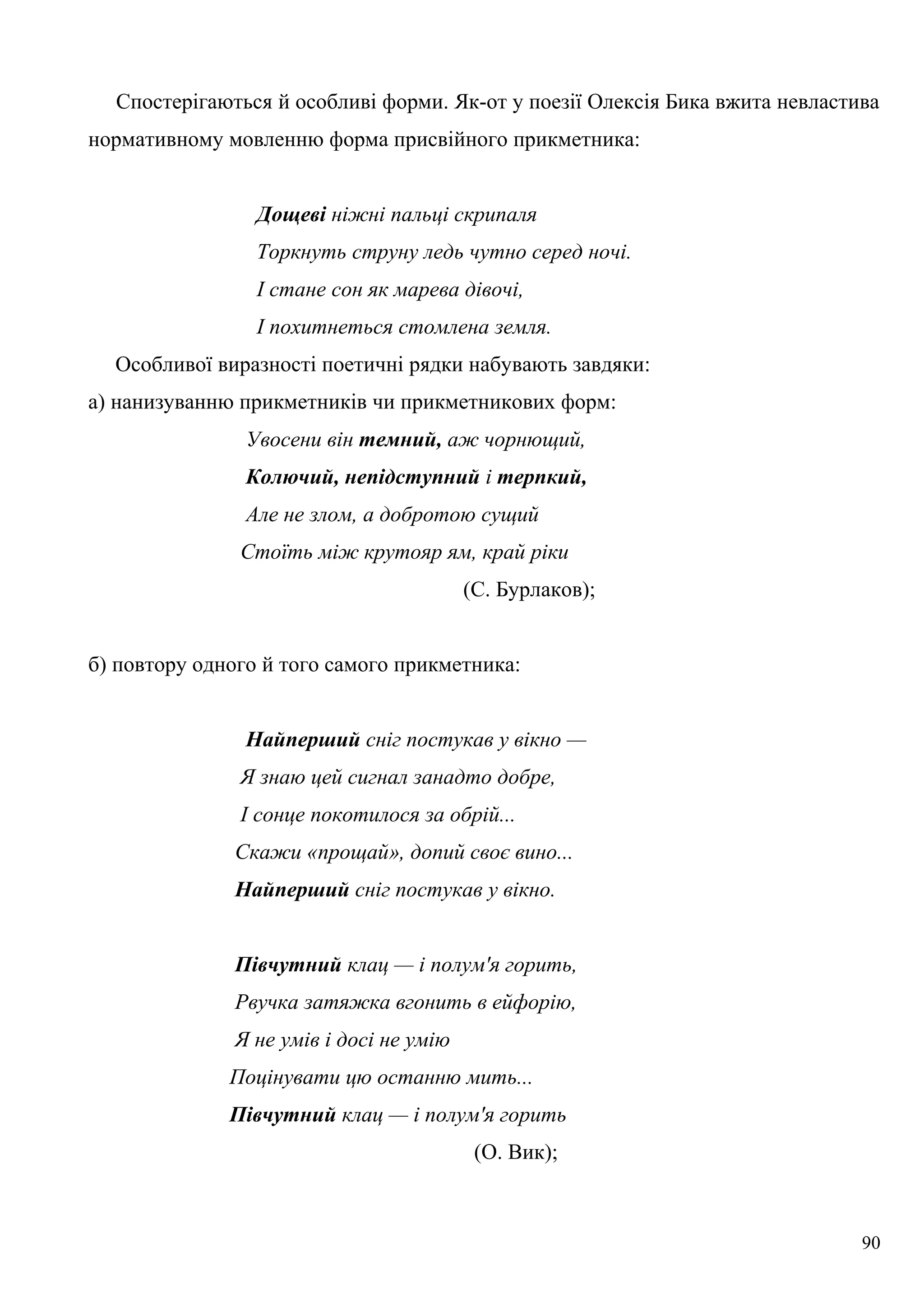 Спостерігаються й особливі форми. Як-от у поезії Олексія Бика вжита невластива
нормативному мовленню форма присвійного прикметника:
Дощеві ніжні пальці скрипаля
Торкнуть струну ледь чутно серед ночі.
І стане сон як марева дівочі,
І похитнеться стомлена земля.
Особливої виразності поетичні рядки набувають завдяки:
а) нанизуванню прикметників чи прикметникових форм:
Увосени він темний, аж чорнющий,
Колючий, непідступний і терпкий,
Але не злом, а добротою сущий
Стоїть між крутояр ям, край ріки
(С. Бурлаков);
б) повтору одного й того самого прикметника:
Найперший сніг постукав у вікно —
Я знаю цей сигнал занадто добре,
І сонце покотилося за обрій...
Скажи «прощай», допий своє вино...
Найперший сніг постукав у вікно.
Півчутний клац — і полум'я горить,
Рвучка затяжка вгонить в ейфорію,
Я не умів і досі не умію
Поцінувати цю останню мить...
Півчутний клац — і полум'я горить
(О. Вик);
90
 