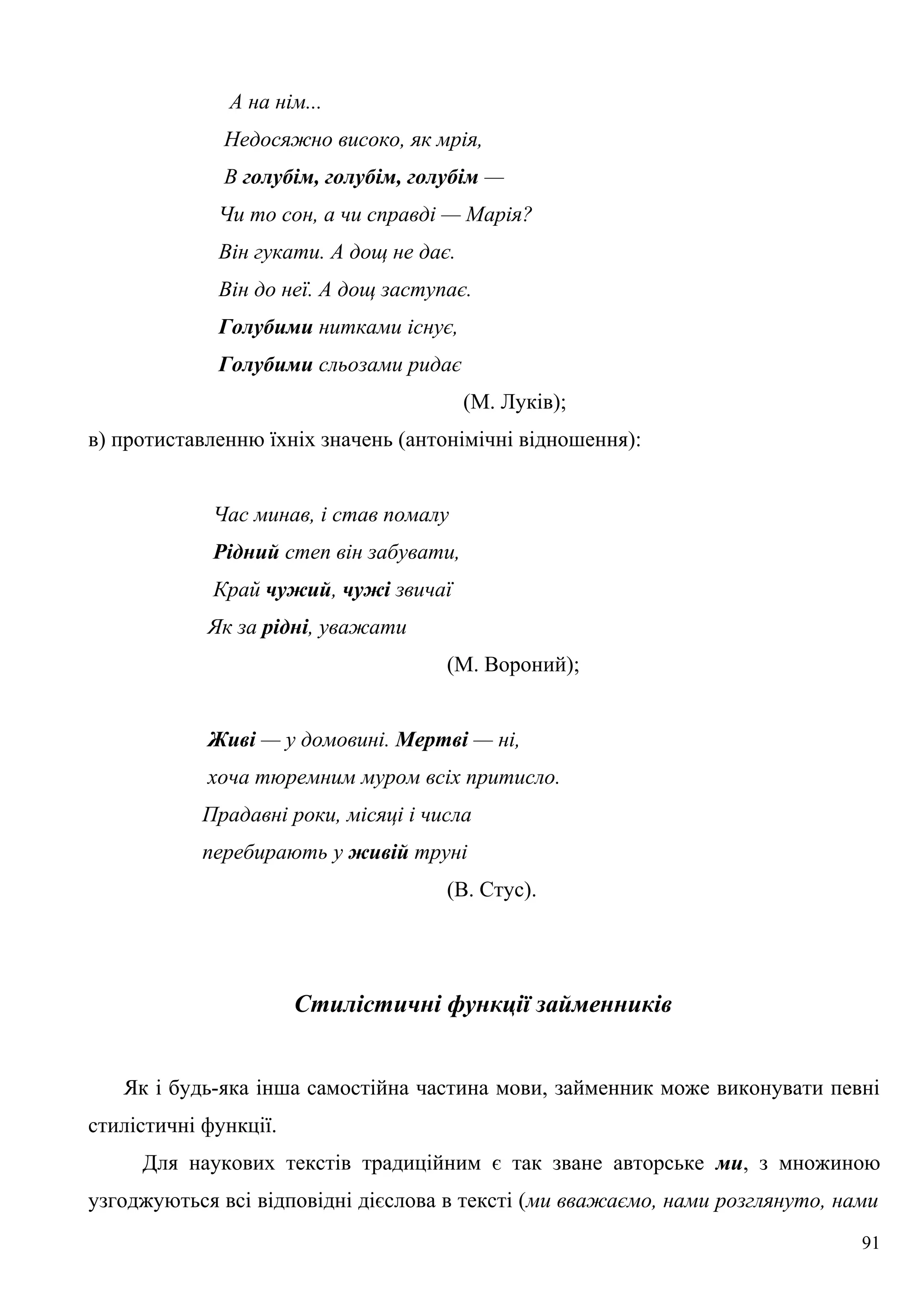 А на нім...
Недосяжно високо, як мрія,
В голубім, голубім, голубім —
Чи то сон, а чи справді — Марія?
Він гукати. А дощ не дає.
Він до неї. А дощ заступає.
Голубими нитками існує,
Голубими сльозами ридає
(М. Луків);
в) протиставленню їхніх значень (антонімічні відношення):
Час минав, і став помалу
Рідний степ він забувати,
Край чужий, чужі звичаї
Як за рідні, уважати
(М. Вороний);
Живі — у домовині. Мертві — ні,
хоча тюремним муром всіх притисло.
Прадавні роки, місяці і числа
перебирають у живій труні
(В. Стус).
Стилістичні функції займенників
Як і будь-яка інша самостійна частина мови, займенник може виконувати певні
стилістичні функції.
Для наукових текстів традиційним є так зване авторське ми, з множиною
узгоджуються всі відповідні дієслова в тексті (ми вважаємо, нами розглянуто, нами
91
 