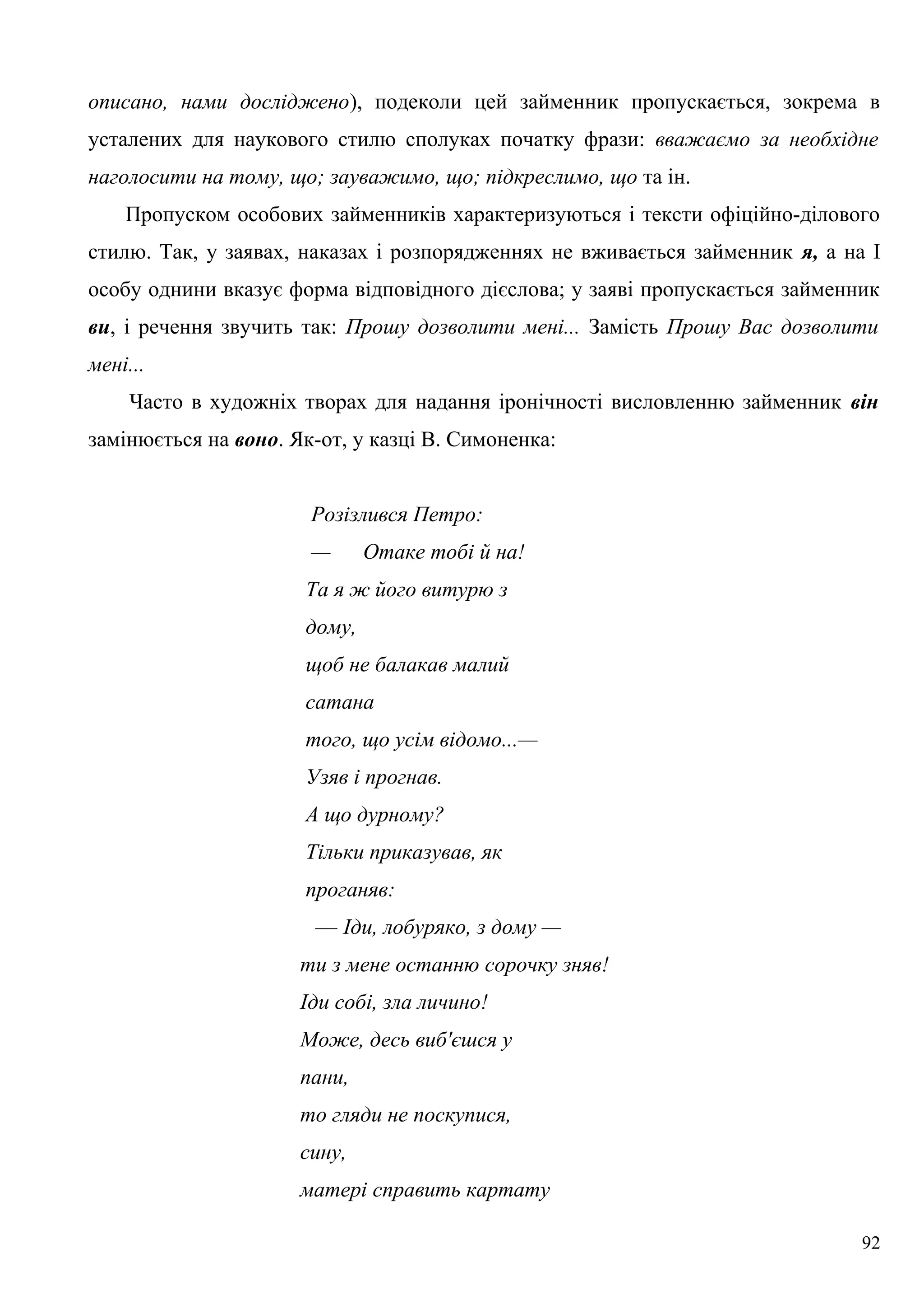 описано, нами досліджено), подеколи цей займенник пропускається, зокрема в
усталених для наукового стилю сполуках початку фрази: вважаємо за необхідне
наголосити на тому, що; зауважимо, що; підкреслимо, що та ін.
Пропуском особових займенників характеризуються і тексти офіційно-ділового
стилю. Так, у заявах, наказах і розпорядженнях не вживається займенник я, а на І
особу однини вказує форма відповідного дієслова; у заяві пропускається займенник
ви, і речення звучить так: Прошу дозволити мені... Замість Прошу Вас дозволити
мені...
Часто в художніх творах для надання іронічності висловленню займенник він
замінюється на воно. Як-от, у казці В. Симоненка:
Розізлився Петро:
— Отаке тобі й на!
Та я ж його витурю з
дому,
щоб не балакав малий
сатана
того, що усім відомо...—
Узяв і прогнав.
А що дурному?
Тільки приказував, як
проганяв:
— Іди, лобуряко, з дому —
ти з мене останню сорочку зняв!
Іди собі, зла личино!
Може, десь виб'єшся у
пани,
то гляди не поскупися,
сину,
матері справить картату
92
 