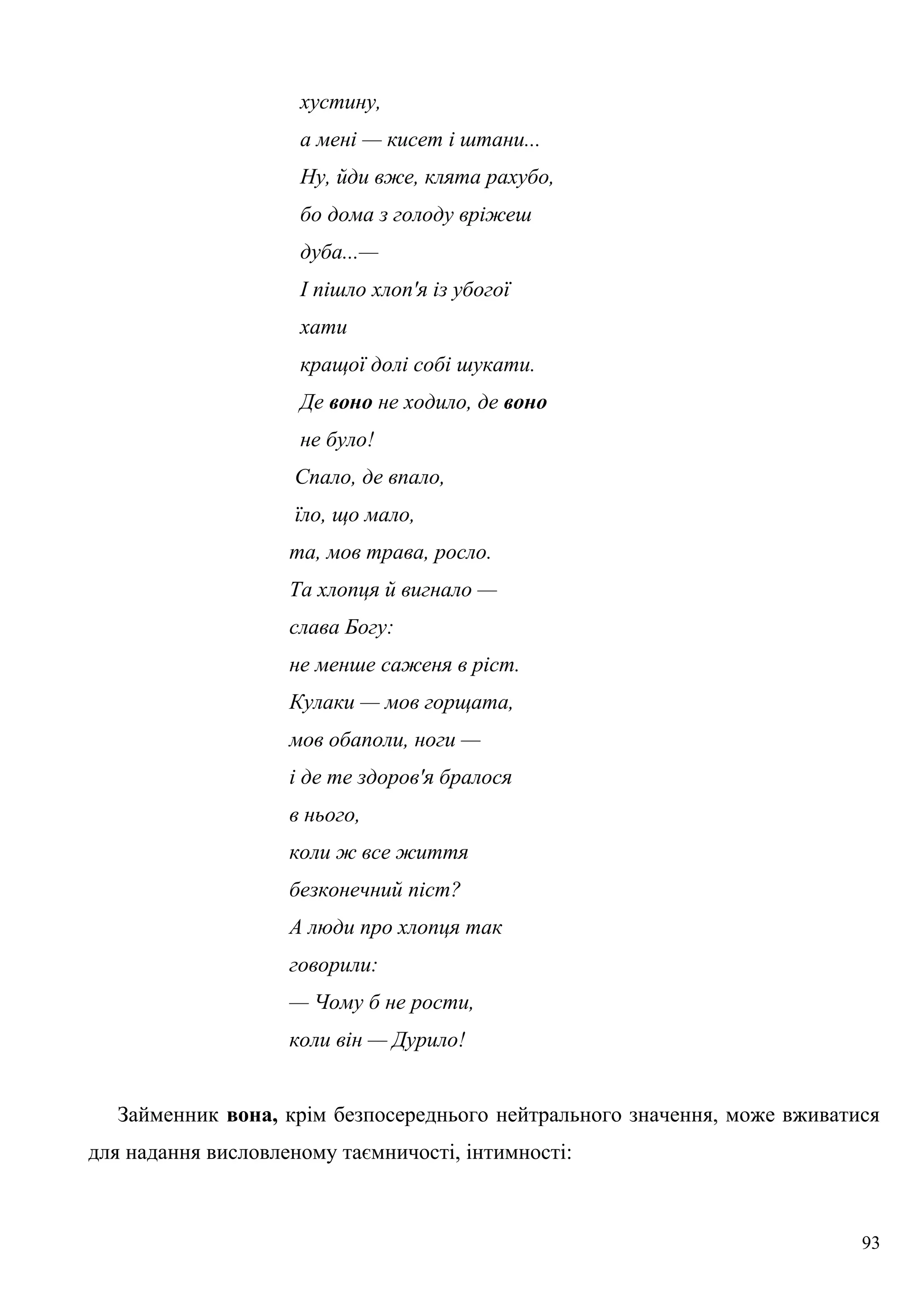 хустину,
а мені — кисет і штани...
Ну, йди вже, клята рахубо,
бо дома з голоду вріжеш
дуба...—
І пішло хлоп'я із убогої
хати
кращої долі собі шукати.
Де воно не ходило, де воно
не було!
Спало, де впало,
їло, що мало,
та, мов трава, росло.
Та хлопця й вигнало —
слава Богу:
не менше саженя в ріст.
Кулаки — мов горщата,
мов обаполи, ноги —
і де те здоров'я бралося
в нього,
коли ж все життя
безконечний піст?
А люди про хлопця так
говорили:
— Чому б не рости,
коли він — Дурило!
Займенник вона, крім безпосереднього нейтрального значення, може вживатися
для надання висловленому таємничості, інтимності:
93
 