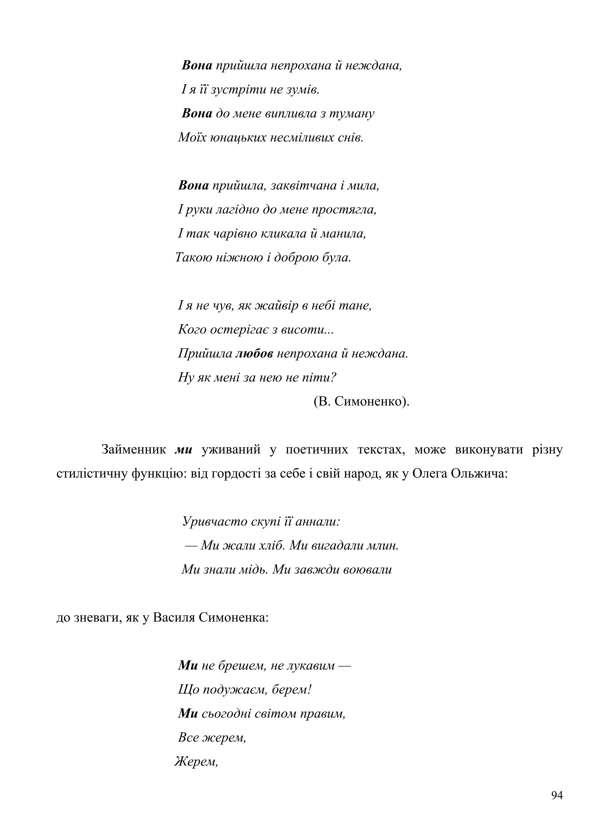 Вона прийшла непрохана й неждана,
І я її зустріти не зумів.
Вона до мене випливла з туману
Моїх юнацьких несміливих снів.
Вона прийшла, заквітчана і мила,
І руки лагідно до мене простягла,
І так чарівно кликала й манила,
Такою ніжною і доброю була.
І я не чув, як жайвір в небі тане,
Кого остерігає з висоти...
Прийшла любов непрохана й неждана.
Ну як мені за нею не піти?
(В. Симоненко).
Займенник ми уживаний у поетичних текстах, може виконувати різну
стилістичну функцію: від гордості за себе і свій народ, як у Олега Ольжича:
Уривчасто скупі її аннали:
— Ми жали хліб. Ми вигадали млин.
Ми знали мідь. Ми завжди воювали
до зневаги, як у Василя Симоненка:
Ми не брешем, не лукавим —
Що подужаєм, берем!
Ми сьогодні світом правим,
Все жерем,
Жерем,
94
 