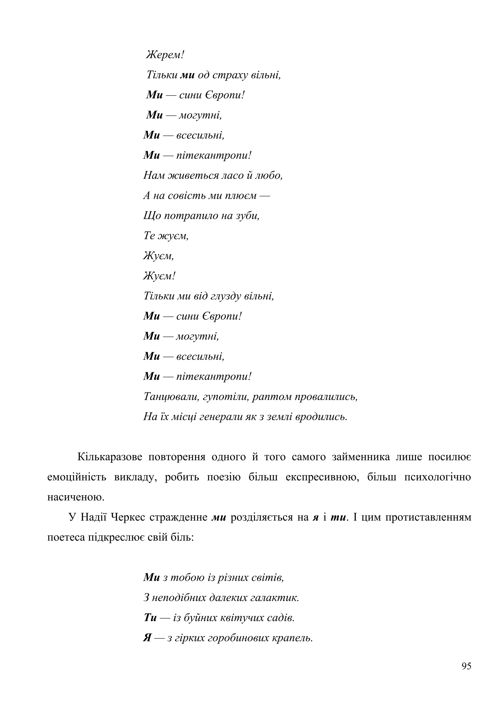 Жерем!
Тільки ми од страху вільні,
Ми — сини Європи!
Ми — могутні,
Ми — всесильні,
Ми — пітекантропи!
Нам живеться ласо й любо,
А на совість ми плюєм —
Що потрапило на зуби,
Те жуєм,
Жуєм,
Жуєм!
Тільки ми від глузду вільні,
Ми — сини Європи!
Ми — могутні,
Ми — всесильні,
Ми — пітекантропи!
Танцювали, гупотіли, раптом провалились,
На їх місці генерали як з землі вродились.
Кількаразове повторення одного й того самого займенника лише посилює
емоційність викладу, робить поезію більш експресивною, більш психологічно
насиченою.
У Надії Черкес стражденне ми розділяється на я і ти. І цим протиставленням
поетеса підкреслює свій біль:
Ми з тобою із різних світів,
З неподібних далеких галактик.
Ти — із буйних квітучих садів.
Я — з гірких горобинових крапель.
95
 