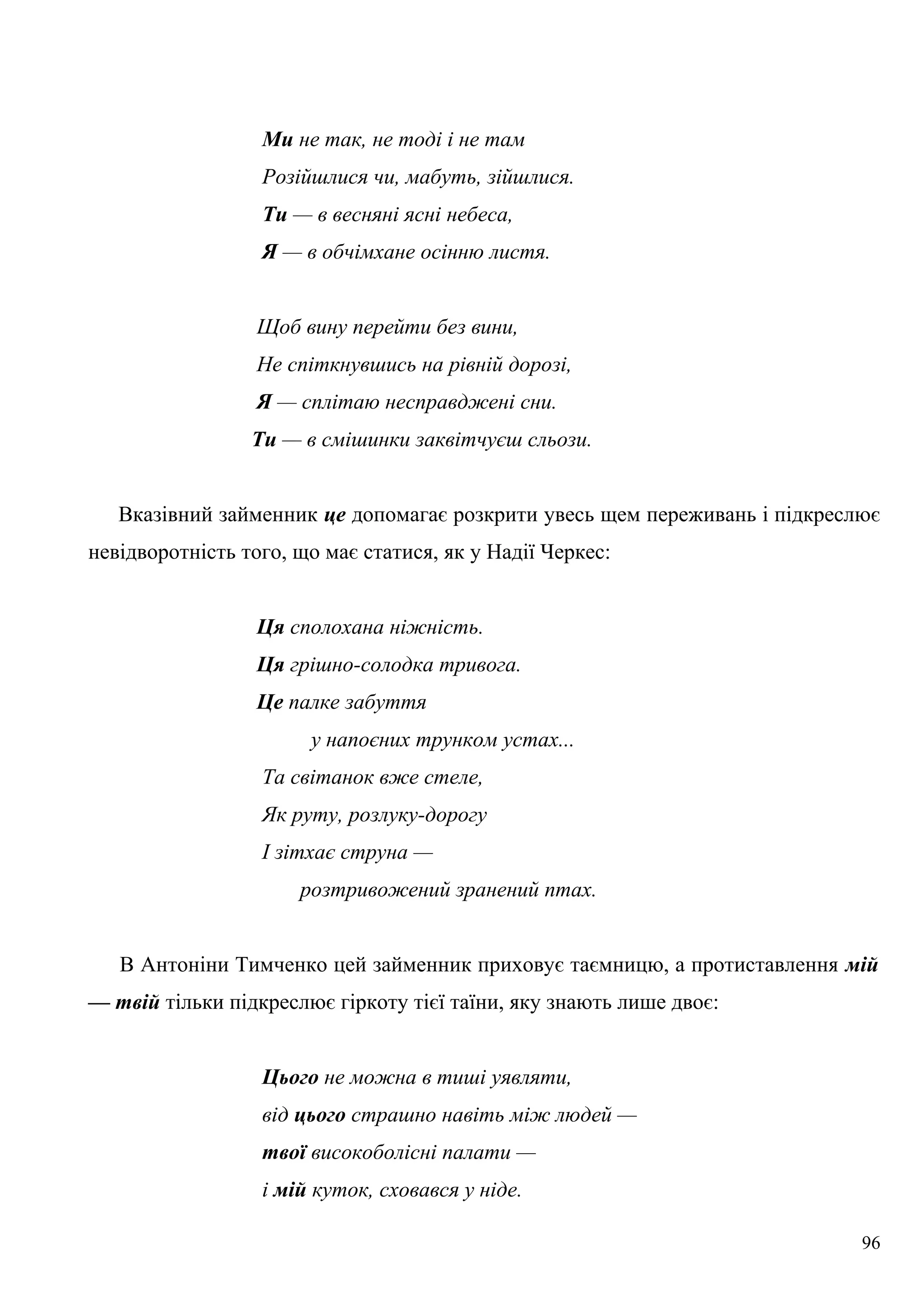 Ми не так, не тоді і не там
Розійшлися чи, мабуть, зійшлися.
Ти — в весняні ясні небеса,
Я — в обчімхане осінню листя.
Щоб вину перейти без вини,
Не спіткнувшись на рівній дорозі,
Я — сплітаю несправджені сни.
Ти — в смішинки заквітчуєш сльози.
Вказівний займенник це допомагає розкрити увесь щем переживань і підкреслює
невідворотність того, що має статися, як у Надії Черкес:
Ця сполохана ніжність.
Ця грішно-солодка тривога.
Це палке забуття
у напоєних трунком устах...
Та світанок вже стеле,
Як руту, розлуку-дорогу
І зітхає струна —
розтривожений зранений птах.
В Антоніни Тимченко цей займенник приховує таємницю, а протиставлення мій
— твій тільки підкреслює гіркоту тієї таїни, яку знають лише двоє:
Цього не можна в тиші уявляти,
від цього страшно навіть між людей —
твої високоболісні палати —
і мій куток, сховався у ніде.
96
 