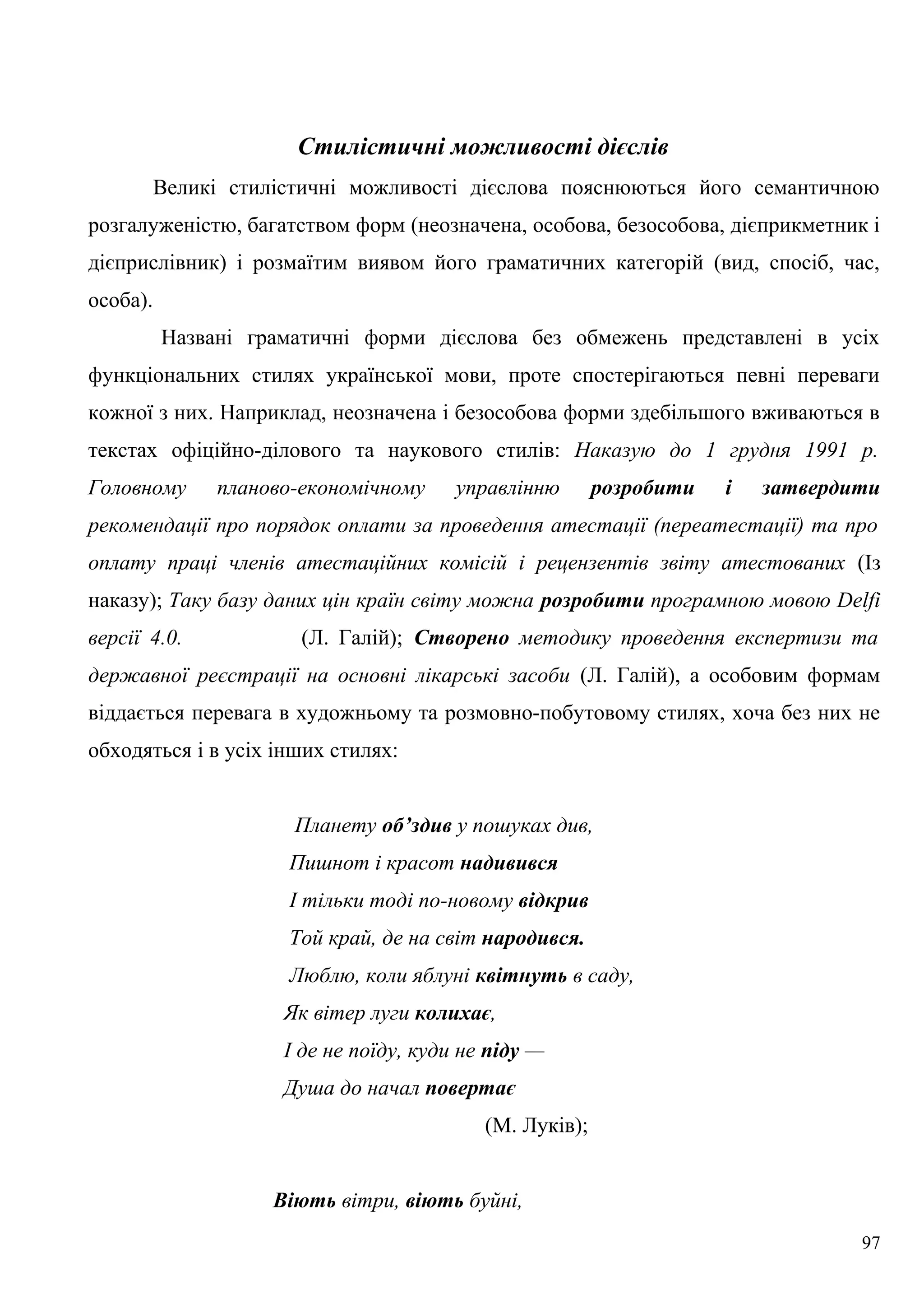 Стилістичні можливості дієслів
Великі стилістичні можливості дієслова пояснюються його семантичною
розгалуженістю, багатством форм (неозначена, особова, безособова, дієприкметник і
дієприслівник) і розмаїтим виявом його граматичних категорій (вид, спосіб, час,
особа).
Названі граматичні форми дієслова без обмежень представлені в усіх
функціональних стилях української мови, проте спостерігаються певні переваги
кожної з них. Наприклад, неозначена і безособова форми здебільшого вживаються в
текстах офіційно-ділового та наукового стилів: Наказую до 1 грудня 1991 р.
Головному планово-економічному управлінню розробити і затвердити
рекомендації про порядок оплати за проведення атестації (переатестації) та про
оплату праці членів атестаційних комісій і рецензентів звіту атестованих (Із
наказу); Таку базу даних цін країн світу можна розробити програмною мовою Delfi
версії 4.0. (Л. Галій); Створено методику проведення експертизи та
державної реєстрації на основні лікарські засоби (Л. Галій), а особовим формам
віддається перевага в художньому та розмовно-побутовому стилях, хоча без них не
обходяться і в усіх інших стилях:
Планету об’здив у пошуках див,
Пишнот і красот надивився
І тільки тоді по-новому відкрив
Той край, де на світ народився.
Люблю, коли яблуні квітнуть в саду,
Як вітер луги колихає,
І де не поїду, куди не піду —
Душа до начал повертає
(М. Луків);
Віють вітри, віють буйні,
97
 