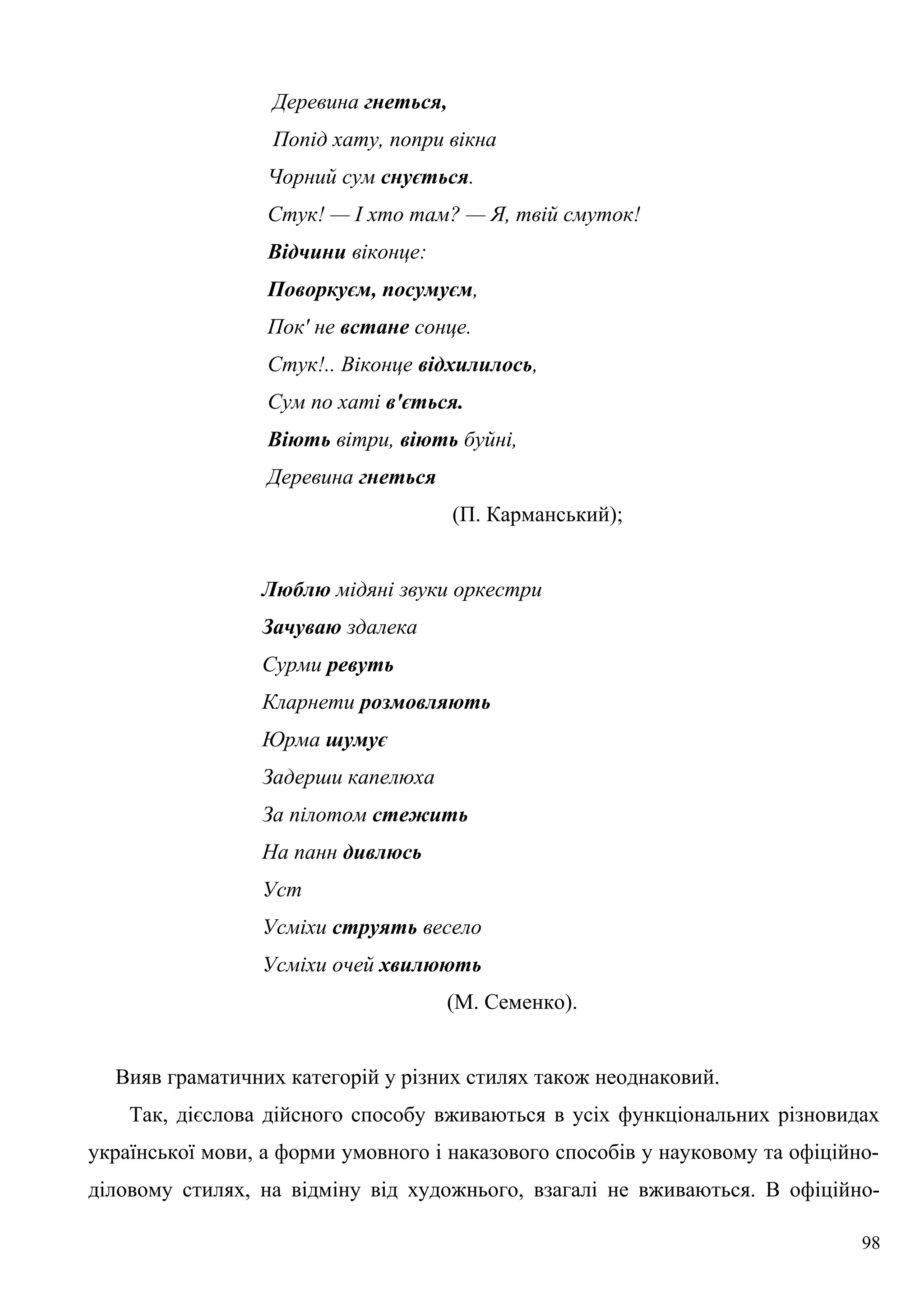 Деревина гнеться,
Попід хату, попри вікна
Чорний сум снується.
Стук! — І хто там? — Я, твій смуток!
Відчини віконце:
Поворкуєм, посумуєм,
Пок' не встане сонце.
Стук!.. Віконце відхилилось,
Сум по хаті в'ється.
Віють вітри, віють буйні,
Деревина гнеться
(П. Карманський);
Люблю мідяні звуки оркестри
Зачуваю здалека
Сурми ревуть
Кларнети розмовляють
Юрма шумує
Задерши капелюха
За пілотом стежить
На панн дивлюсь
Уст
Усміхи струять весело
Усміхи очей хвилюють
(М. Семенко).
Вияв граматичних категорій у різних стилях також неоднаковий.
Так, дієслова дійсного способу вживаються в усіх функціональних різновидах
української мови, а форми умовного і наказового способів у науковому та офіційно-
діловому стилях, на відміну від художнього, взагалі не вживаються. В офіційно-
98
 