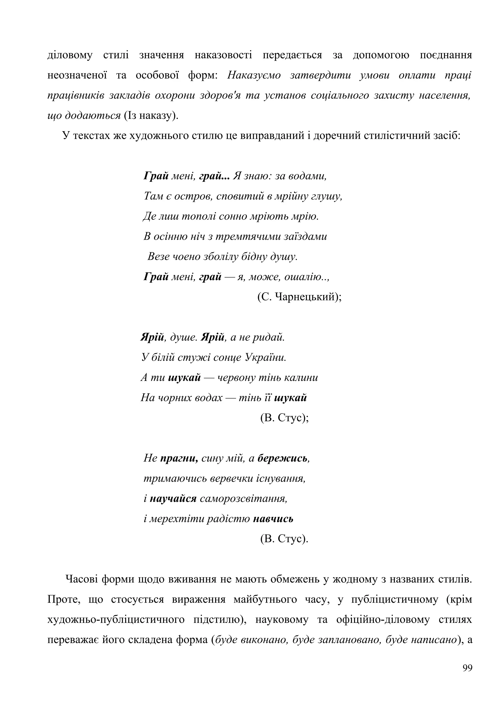 діловому стилі значення наказовості передається за допомогою поєднання
неозначеної та особової форм: Наказуємо затвердити умови оплати праці
працівників закладів охорони здоров'я та установ соціального захисту населення,
що додаються (Із наказу).
У текстах же художнього стилю це виправданий і доречний стилістичний засіб:
Грай мені, грай... Я знаю: за водами,
Там є остров, сповитий в мрійну глушу,
Де лиш тополі сонно мріють мрію.
В осінню ніч з тремтячими заїздами
Везе чоено зболілу бідну душу.
Грай мені, грай — я, може, ошалію..,
(С. Чарнецький);
Ярій, душе. Ярій, а не ридай.
У білій стужі сонце України.
А ти шукай — червону тінь калини
На чорних водах — тінь її шукай
(В. Стус);
Не прагни, сину мій, а бережись,
тримаючись вервечки існування,
і научайся саморозсвітання,
і мерехтіти радістю навчись
(В. Стус).
Часові форми щодо вживання не мають обмежень у жодному з названих стилів.
Проте, що стосується вираження майбутнього часу, у публіцистичному (крім
художньо-публіцистичного підстилю), науковому та офіційно-діловому стилях
переважає його складена форма (буде виконано, буде заплановано, буде написано), а
99
 