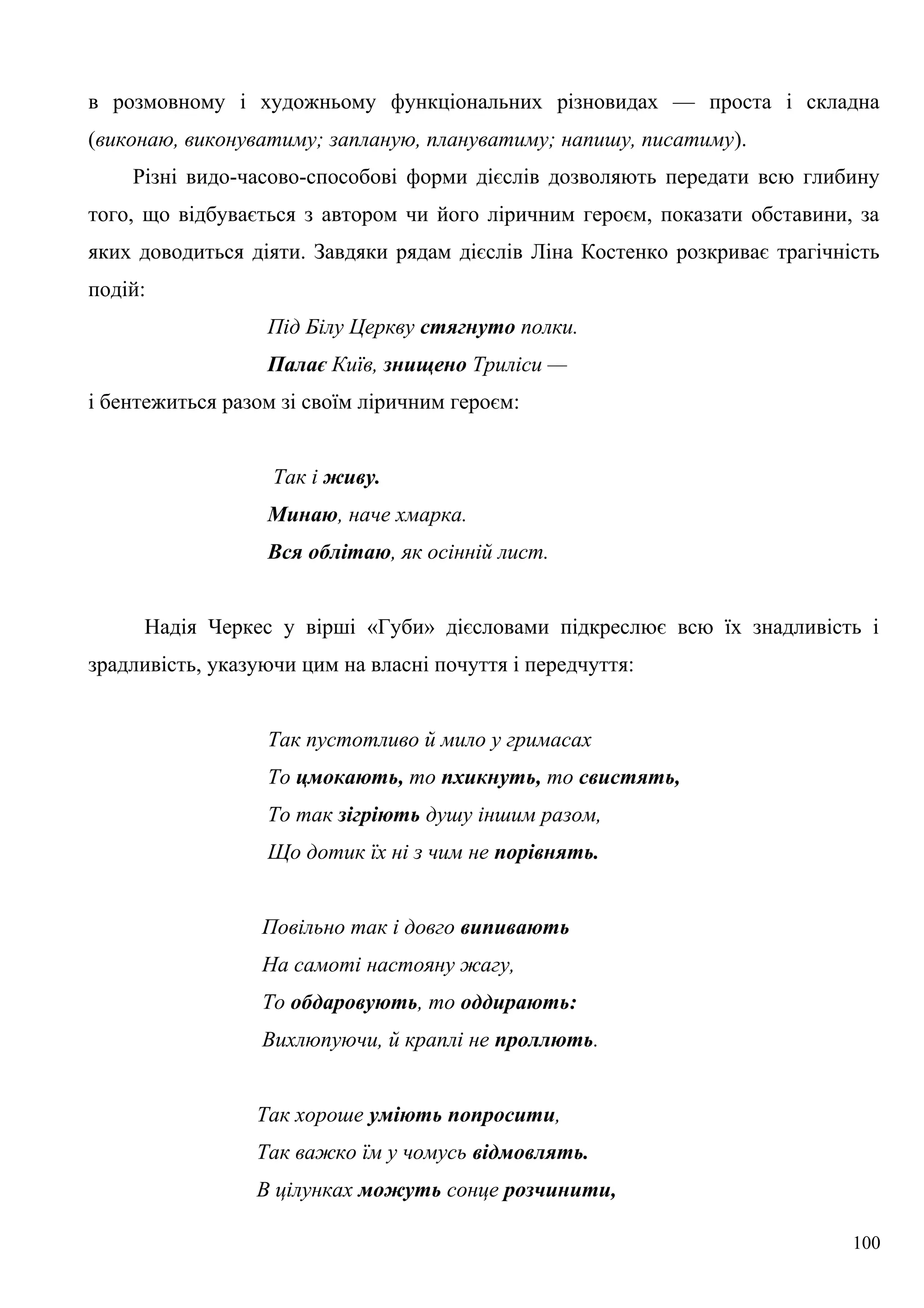в розмовному і художньому функціональних різновидах — проста і складна
(виконаю, виконуватиму; запланую, плануватиму; напишу, писатиму).
Різні видо-часово-способові форми дієслів дозволяють передати всю глибину
того, що відбувається з автором чи його ліричним героєм, показати обставини, за
яких доводиться діяти. Завдяки рядам дієслів Ліна Костенко розкриває трагічність
подій:
Під Білу Церкву стягнуто полки.
Палає Київ, знищено Триліси —
і бентежиться разом зі своїм ліричним героєм:
Так і живу.
Минаю, наче хмарка.
Вся облітаю, як осінній лист.
Надія Черкес у вірші «Губи» дієсловами підкреслює всю їх знадливість і
зрадливість, указуючи цим на власні почуття і передчуття:
Так пустотливо й мило у гримасах
То цмокають, то пхикнуть, то свистять,
То так зігріють душу іншим разом,
Що дотик їх ні з чим не порівнять.
Повільно так і довго випивають
На самоті настояну жагу,
То обдаровують, то оддирають:
Вихлюпуючи, й краплі не проллють.
Так хороше уміють попросити,
Так важко їм у чомусь відмовлять.
В цілунках можуть сонце розчинити,
100
 
