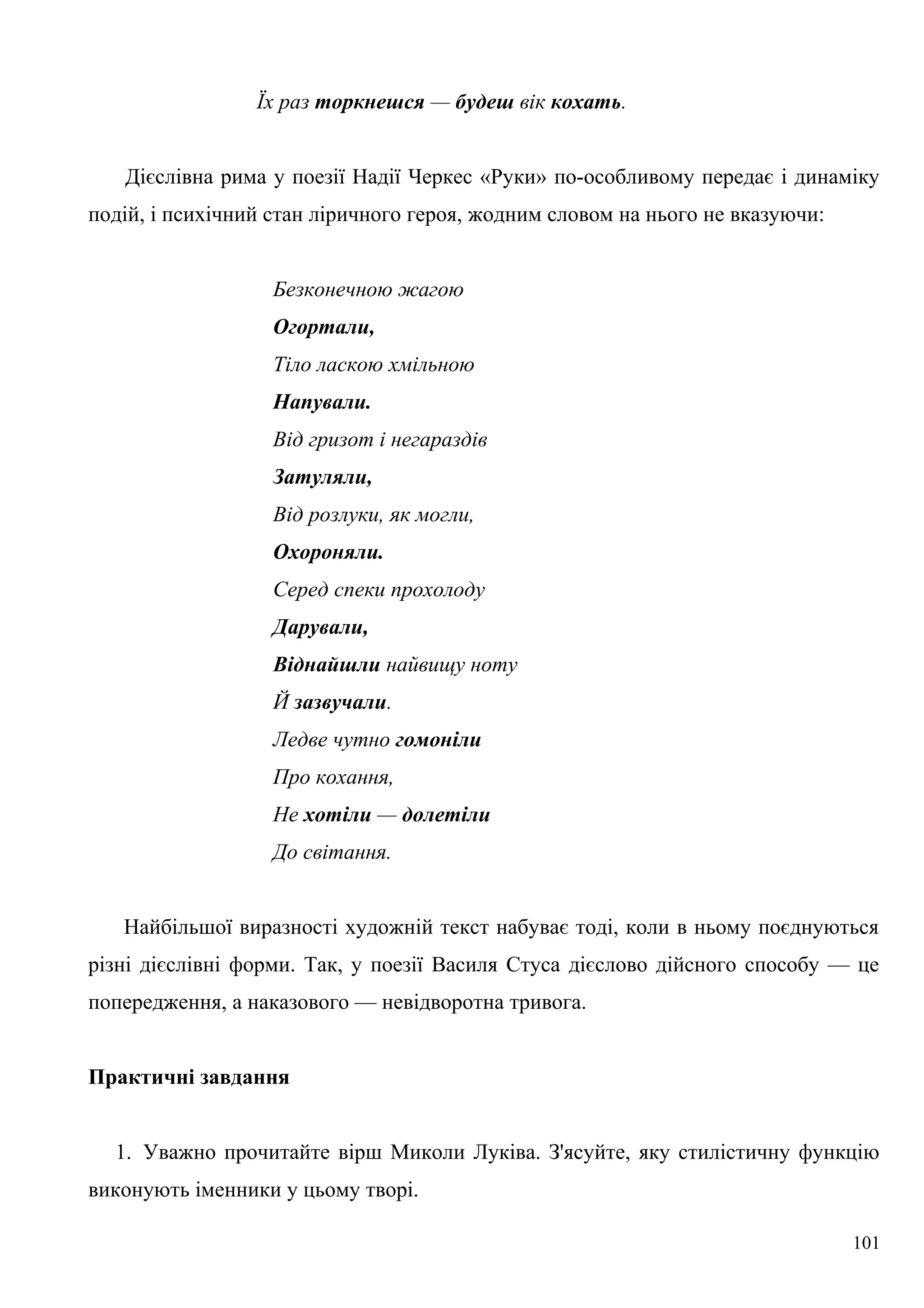 Їх раз торкнешся — будеш вік кохать.
Дієслівна рима у поезії Надії Черкес «Руки» по-особливому передає і динаміку
подій, і психічний стан ліричного героя, жодним словом на нього не вказуючи:
Безконечною жагою
Огортали,
Тіло ласкою хмільною
Напували.
Від гризот і негараздів
Затуляли,
Від розлуки, як могли,
Охороняли.
Серед спеки прохолоду
Дарували,
Віднайшли найвищу ноту
Й зазвучали.
Ледве чутно гомоніли
Про кохання,
Не хотіли — долетіли
До світання.
Найбільшої виразності художній текст набуває тоді, коли в ньому поєднуються
різні дієслівні форми. Так, у поезії Василя Стуса дієслово дійсного способу — це
попередження, а наказового — невідворотна тривога.
Практичні завдання
1. Уважно прочитайте вірш Миколи Луківа. З'ясуйте, яку стилістичну функцію
виконують іменники у цьому творі.
101
 