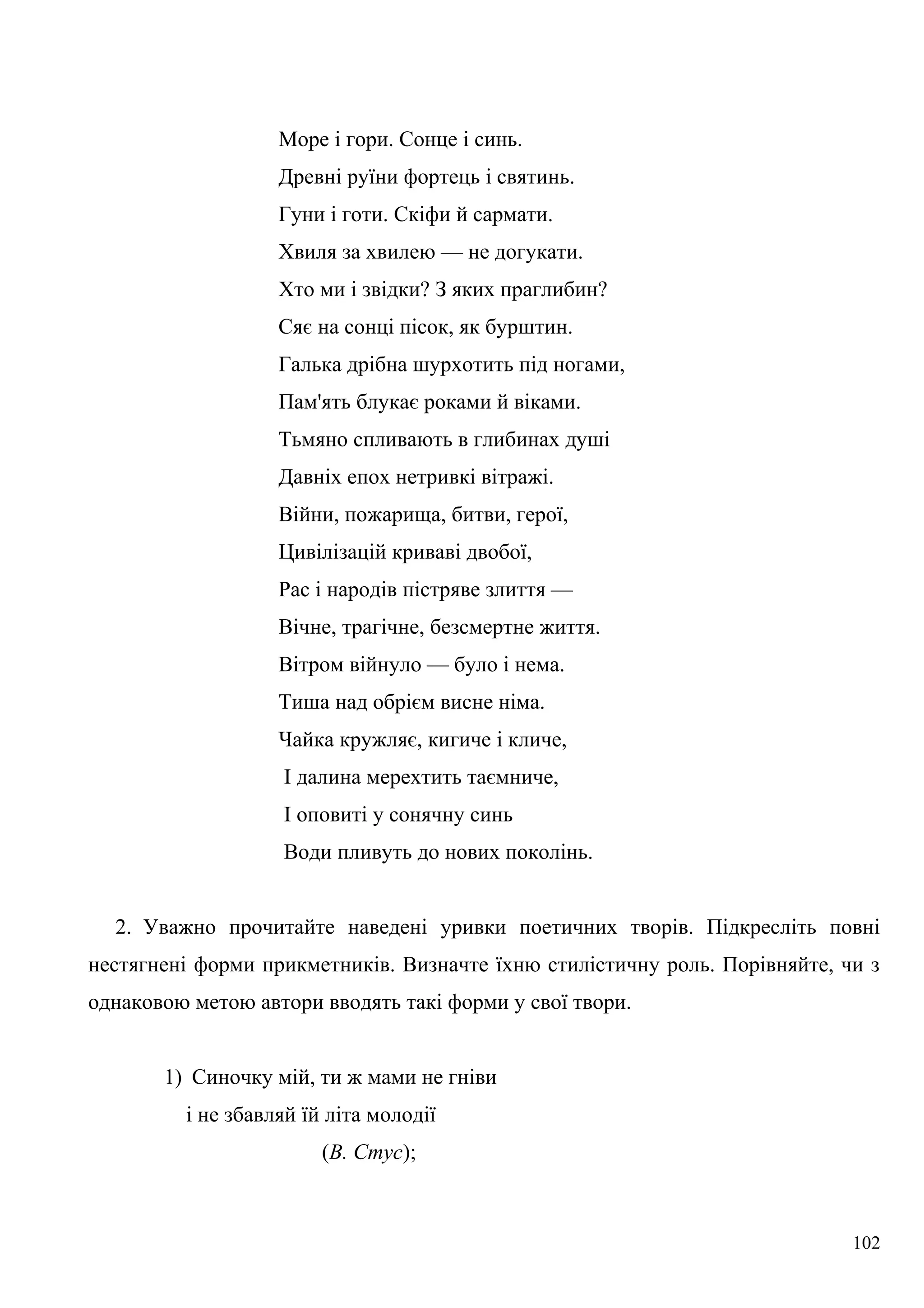 Море і гори. Сонце і синь.
Древні руїни фортець і святинь.
Гуни і готи. Скіфи й сармати.
Хвиля за хвилею — не догукати.
Хто ми і звідки? З яких праглибин?
Сяє на сонці пісок, як бурштин.
Галька дрібна шурхотить під ногами,
Пам'ять блукає роками й віками.
Тьмяно спливають в глибинах душі
Давніх епох нетривкі вітражі.
Війни, пожарища, битви, герої,
Цивілізацій криваві двобої,
Рас і народів пістряве злиття —
Вічне, трагічне, безсмертне життя.
Вітром війнуло — було і нема.
Тиша над обрієм висне німа.
Чайка кружляє, кигиче і кличе,
І далина мерехтить таємниче,
І оповиті у сонячну синь
Води пливуть до нових поколінь.
2. Уважно прочитайте наведені уривки поетичних творів. Підкресліть повні
нестягнені форми прикметників. Визначте їхню стилістичну роль. Порівняйте, чи з
однаковою метою автори вводять такі форми у свої твори.
1) Синочку мій, ти ж мами не гніви
і не збавляй їй літа молодії
(В. Стус);
102
 