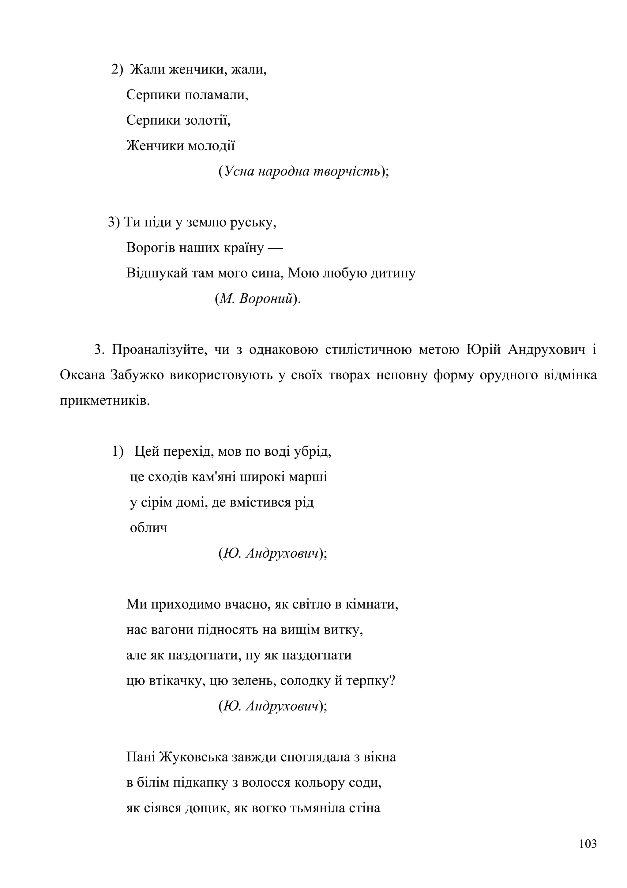 2) Жали женчики, жали,
Серпики поламали,
Серпики золотії,
Женчики молодії
(Усна народна творчість);
3) Ти піди у землю руську,
Ворогів наших країну —
Відшукай там мого сина, Мою любую дитину
(М. Вороний).
3. Проаналізуйте, чи з однаковою стилістичною метою Юрій Андрухович і
Оксана Забужко використовують у своїх творах неповну форму орудного відмінка
прикметників.
1) Цей перехід, мов по воді убрід,
це сходів кам'яні широкі марші
у сірім домі, де вмістився рід
облич
(Ю. Андрухович);
Ми приходимо вчасно, як світло в кімнати,
нас вагони підносять на вищім витку,
але як наздогнати, ну як наздогнати
цю втікачку, цю зелень, солодку й терпку?
(Ю. Андрухович);
Пані Жуковська завжди споглядала з вікна
в білім підкапку з волосся кольору соди,
як сіявся дощик, як вогко тьмяніла стіна
103
 