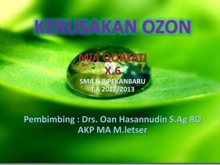 KERUSAKAN OZON
            MIA QORYATI
                X.6
            SMA N 8 PEKANBARU
              T.A 2012/2013



Pembimbing : Drs. Oan Hasannudin S.Ag RO
           AKP MA M.letser
 