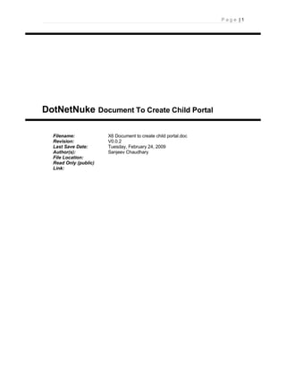 Page |1




DotNetNuke Document To Create Child Portal

  Filename:            X6 Document to create child portal.doc
  Revision:            V0.0.2
  Last Save Date:      Tuesday, February 24, 2009
  Author(s):           Sanjeev Chaudhary
  File Location:
  Read Only (public)
  Link:
 