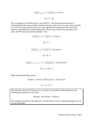 ˆ2
∑ ∑ ∑( y ijk - y jk )2 = ∑ ∑ ∑ ε ijk = SS Error,
d.f.= N - JK
This is analogous to SS Within from 1-way ANOVA. This represents the deviation of
individuals from the means of others who have the same value on the row and column variables
(e.g. are of the same sex and race); that is, this represents the component of the scores that
cannot be accounted for by group membership. The d.f. arise from the fact that there are N
cases, and J*K means have to be estimated. Also,

ˆj
∑ ∑ ∑( y j - y )2 = ∑ ∑ ∑ τ 2 = SS Rows,
d.f.= J - 1

ˆ
∑ ∑ ∑( y k - y )2 = ∑ ∑ ∑ λ2 = SS Columns,
k
d.f.= K - 1

ˆˆ
∑ ∑ ∑( y jk - y j - y k + y )2 = ∑ ∑ ∑(τλ ) 2jk = SS Interaction,
d.f.= (J - 1)(K - 1)

Other useful partitionings include

SS Main = SS Total - SS Interaction - SS Re sidual
d.f. = J + K - 2
Note also that, when all cell frequencies are equal, i.e. the number of observations in each
combination of treatments is the same,
SS Main = SS Columns + SS Rows.
This will not necessarily be true otherwise. The fact that it is true in a balanced design is one of
its main advantages.

Two-Way Analysis of Variance - Page 3

 