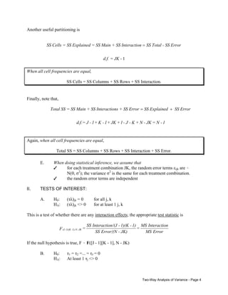 Another useful partitioning is

SS Cells = SS Explained = SS Main + SS Interaction = SS Total - SS Error
d.f. = JK - 1
When all cell frequencies are equal,

SS Cells = SS Columns + SS Rows + SS Interaction.

Finally, note that,

Total SS = SS Main + SS Interactions + SS Error = SS Explained + SS Error
d.f.= J - 1 + K - 1 + JK + 1 - J - K + N - JK = N - 1

Again, when all cell frequencies are equal,
Total SS = SS Columns + SS Rows + SS Interaction + SS Error.
E.

II.

When doing statistical inference, we assume that
T
for each treatment combination JK, the random error terms εijk are N(0, σ2); the variance σ2 is the same for each treatment combination.
T
the random error terms are independent

TESTS OF INTEREST:
A.

H0:
HA:

(τλ)jk = 0
(τλ)jk <> 0

for all j, k
for at least 1 j, k

This is a test of whether there are any interaction effects; the appropriate test statistic is

F (J -1)(K -1),N - JK =

SS Interaction/(J - 1)(K - 1) MS Interaction
=
SS Error/(N - JK)
MS Error

If the null hypothesis is true, F - F([J - 1][K - 1], N - JK)
B.

H0:
HA:

τ1 = τ2 =... = τJ = 0
At least 1 τj <> 0

Two-Way Analysis of Variance - Page 4

 