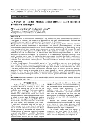 Mrs. Manisha Bharati Int. Journal of Engineering Research and Applications www.ijera.com
ISSN: 2248-9622, Vol. 6, Issue 1, (Part - 3) January 2016, pp.167-172
www.ijera.com 167|P a g e
A Survey on Hidden Markov Model (HMM) Based Intention
Prediction Techniques
Mrs. Manisha Bharati*, Dr. Santosh Lomte**
*(Department of Computer Science, Dr. BAM U, India)
** (Department of Computer Science, Dr. BAMU, India)
ABSTRACT
The extensive use of virtualization in implementing cloud infrastructure brings unrivaled security concerns for
cloud tenants or customers and introduces an additional layer that itself must be completely configured and
secured. Intruders can exploit the large amount of cloud resources for their attacks.
This paper discusses two approaches In the first three features namely ongoing attacks, autonomic prevention
actions, and risk measure are Integrated to our Autonomic Cloud Intrusion Detection Framework (ACIDF) as
most of the current security technologies do not provide the essential security features for cloud systems such as
early warnings about future ongoing attacks, autonomic prevention actions, and risk measure. The early
warnings are signaled through a new finite State Hidden Markov prediction model that captures the interaction
between the attackers and cloud assets. The risk assessment model measures the potential impact of a threat on
assets given its occurrence probability. The estimated risk of each security alert is updated dynamically as the
alert is correlated to prior ones. This enables the adaptive risk metric to evaluate the cloud’s overall security
state. The prediction system raises early warnings about potential attacks to the autonomic component,
controller. Thus, the controller can take proactive corrective actions before the attacks pose a serious security
risk to the system.
In another Attack Sequence Detection (ASD) approach as Tasks from different users may be performed on the
same machine. Therefore, one primary security concern is whether user data is secure in cloud. On the other
hand, hacker may facilitate cloud computing to launch larger range of attack, such as a request of port scan in
cloud with multiple virtual machines executing such malicious action. In addition, hacker may perform a
sequence of attacks in order to compromise his target system in cloud, for example, evading an easy-to-exploit
machine in a cloud and then using the previous compromised to attack the target. Such attack plan may be
stealthy or inside the computing environment, so intrusion detection system or firewall has difficulty to identify
it.
Keywords - Hidden Markov model (HMM), user action Recognition, smart home systems, intention prediction,
sequence learning, attack plan.
I. INTRODUCTION
Prediction techniques are essential tools to reach
an effective decision on countering an attack. There
are two main models that can be used for the
prediction target namely, (1) Finite-context models,
that are applied using Markov Models, MM, and
Variable Order Markov Model, VMM. These models
assign a probability to a symbol based on the context
in which it appears and, (2) Finite-state models.
These models are applied using Hidden Markov
Models, HMM, which are composed of an observable
part called “events,” and a hidden part called “states.”
A state stores information about the past since it
reflects changes in the system from the start to the
present moment. A transition indicates a state change
and is described by a condition that needs to be
fulfilled in order to enable the transition. Events are
observed with different probability distribution
depending on the state of the system. These models
provide flexible structure that can model complex
sources of sequential data. However dealing with
HMM typically requires considerable understanding
and insight look into the problem domain in order to
restrict possible model architectures. A bad
prediction model may result in: (1) reducing
network/host performance, (2) wrongly disconnect
users from the network/host, (3) high costs for
administrators’ reestablishing services, and (4) a DoS
attack for the network, which will eventually have to
be disabled.
Attacker may combine multiple security
vulnerabilities into an intelligent attack. For such a
target attack, he often adopts persistent attack
approach consisting of a sequence of attack behaviors
continuously until the target is compromised.
For example, hacker may first attempt to
compromise an easy target in a cloud. A
compromised machine, either by malicious insider or
service hijacking, may abuse cloud computing or
RESEARCH ARTICLE OPEN ACCESS
 