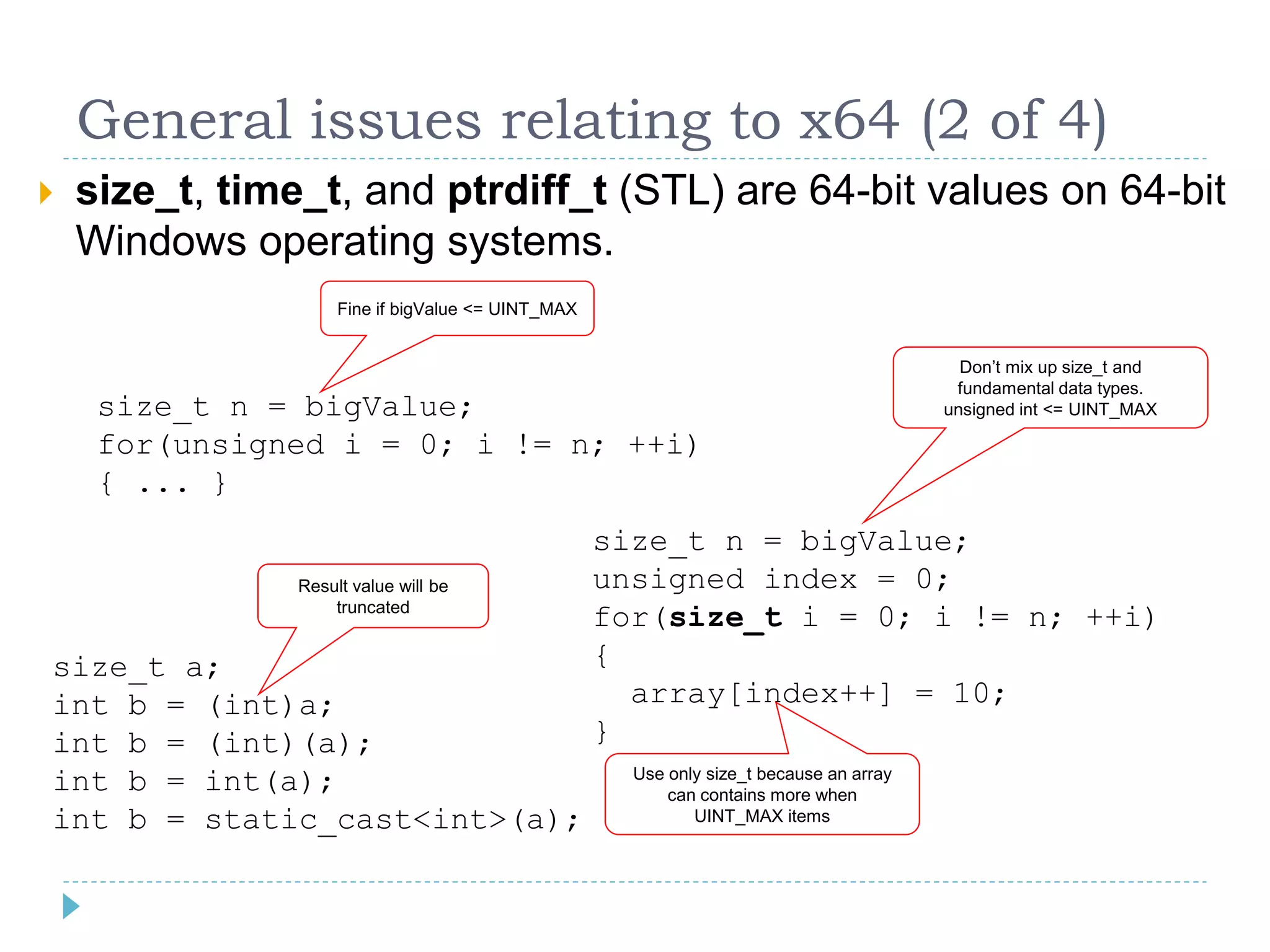 General issues relating to x64 (2 of 4)
   size_t, time_t, and ptrdiff_t (STL) are 64-bit values on 64-bit
    Windows operating systems.
                     Fine if bigValue <= UINT_MAX


                                                                                           Don’t mix up size_t and
                                                                                          fundamental data types.
     size_t n = bigValue;                                                                unsigned int <= UINT_MAX

     for(unsigned i = 0; i != n; ++i)
     { ... }
                                                    size_t n = bigValue;
                Result value will be                unsigned index = 0;
                    truncated
                                                    for(size_t i = 0; i != n; ++i)
size_t a;                                           {
int b = (int)a;                                       array[index++] = 10;
int b = (int)(a);                                   }
int b = int(a);                                       Use only size_t because an array
                                                          can contains more when
int b = static_cast<int>(a);                                 UINT_MAX items
 