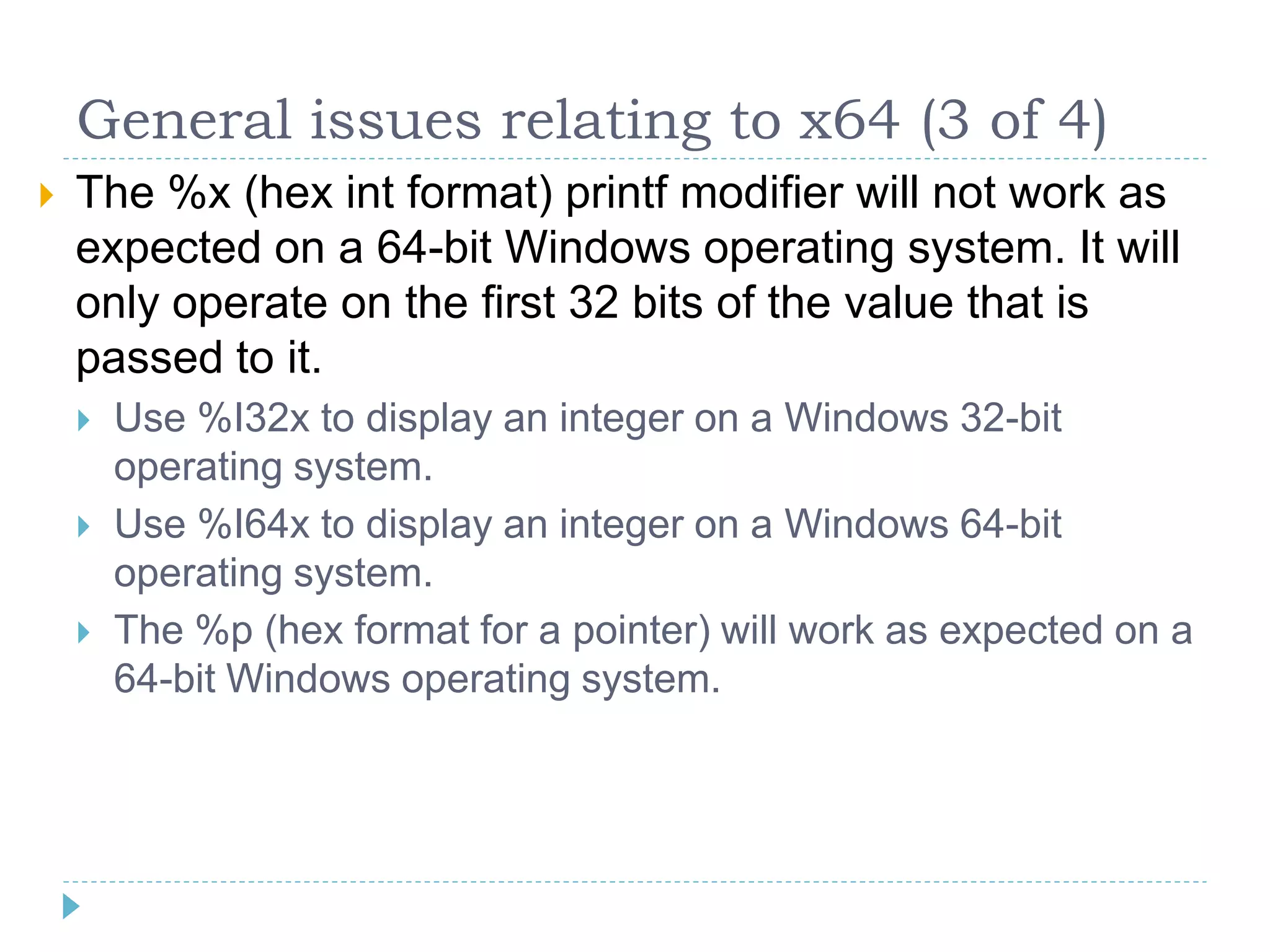 General issues relating to x64 (3 of 4)
   The %x (hex int format) printf modifier will not work as
    expected on a 64-bit Windows operating system. It will
    only operate on the first 32 bits of the value that is
    passed to it.
       Use %I32x to display an integer on a Windows 32-bit
        operating system.
       Use %I64x to display an integer on a Windows 64-bit
        operating system.
       The %p (hex format for a pointer) will work as expected on a
        64-bit Windows operating system.
 