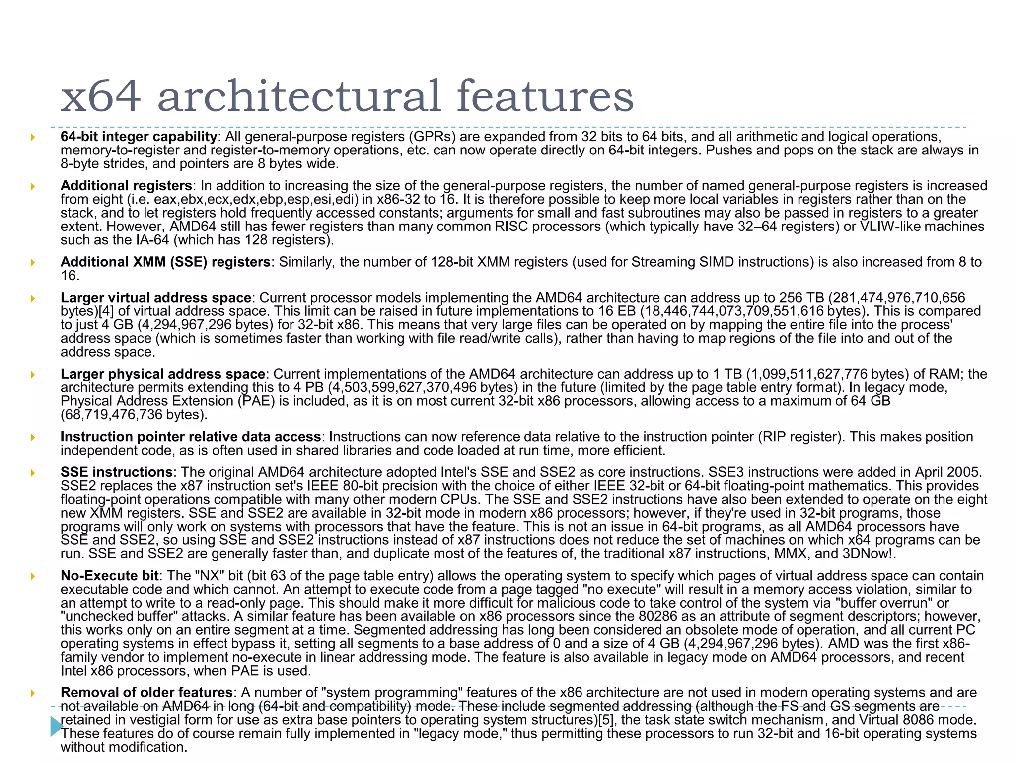 x64 architectural features
   64-bit integer capability: All general-purpose registers (GPRs) are expanded from 32 bits to 64 bits, and all arithmetic and logical operations,
    memory-to-register and register-to-memory operations, etc. can now operate directly on 64-bit integers. Pushes and pops on the stack are always in
    8-byte strides, and pointers are 8 bytes wide.
   Additional registers: In addition to increasing the size of the general-purpose registers, the number of named general-purpose registers is increased
    from eight (i.e. eax,ebx,ecx,edx,ebp,esp,esi,edi) in x86-32 to 16. It is therefore possible to keep more local variables in registers rather than on the
    stack, and to let registers hold frequently accessed constants; arguments for small and fast subroutines may also be passed in registers to a greater
    extent. However, AMD64 still has fewer registers than many common RISC processors (which typically have 32–64 registers) or VLIW-like machines
    such as the IA-64 (which has 128 registers).
   Additional XMM (SSE) registers: Similarly, the number of 128-bit XMM registers (used for Streaming SIMD instructions) is also increased from 8 to
    16.
   Larger virtual address space: Current processor models implementing the AMD64 architecture can address up to 256 TB (281,474,976,710,656
    bytes)[4] of virtual address space. This limit can be raised in future implementations to 16 EB (18,446,744,073,709,551,616 bytes). This is compared
    to just 4 GB (4,294,967,296 bytes) for 32-bit x86. This means that very large files can be operated on by mapping the entire file into the process'
    address space (which is sometimes faster than working with file read/write calls), rather than having to map regions of the file into and out of the
    address space.
   Larger physical address space: Current implementations of the AMD64 architecture can address up to 1 TB (1,099,511,627,776 bytes) of RAM; the
    architecture permits extending this to 4 PB (4,503,599,627,370,496 bytes) in the future (limited by the page table entry format). In legacy mode,
    Physical Address Extension (PAE) is included, as it is on most current 32-bit x86 processors, allowing access to a maximum of 64 GB
    (68,719,476,736 bytes).
   Instruction pointer relative data access: Instructions can now reference data relative to the instruction pointer (RIP register). This makes position
    independent code, as is often used in shared libraries and code loaded at run time, more efficient.
   SSE instructions: The original AMD64 architecture adopted Intel's SSE and SSE2 as core instructions. SSE3 instructions were added in April 2005.
    SSE2 replaces the x87 instruction set's IEEE 80-bit precision with the choice of either IEEE 32-bit or 64-bit floating-point mathematics. This provides
    floating-point operations compatible with many other modern CPUs. The SSE and SSE2 instructions have also been extended to operate on the eight
    new XMM registers. SSE and SSE2 are available in 32-bit mode in modern x86 processors; however, if they're used in 32-bit programs, those
    programs will only work on systems with processors that have the feature. This is not an issue in 64-bit programs, as all AMD64 processors have
    SSE and SSE2, so using SSE and SSE2 instructions instead of x87 instructions does not reduce the set of machines on which x64 programs can be
    run. SSE and SSE2 are generally faster than, and duplicate most of the features of, the traditional x87 instructions, MMX, and 3DNow!.
   No-Execute bit: The "NX" bit (bit 63 of the page table entry) allows the operating system to specify which pages of virtual address space can contain
    executable code and which cannot. An attempt to execute code from a page tagged "no execute" will result in a memory access violation, similar to
    an attempt to write to a read-only page. This should make it more difficult for malicious code to take control of the system via "buffer overrun" or
    "unchecked buffer" attacks. A similar feature has been available on x86 processors since the 80286 as an attribute of segment descriptors; however,
    this works only on an entire segment at a time. Segmented addressing has long been considered an obsolete mode of operation, and all current PC
    operating systems in effect bypass it, setting all segments to a base address of 0 and a size of 4 GB (4,294,967,296 bytes). AMD was the first x86-
    family vendor to implement no-execute in linear addressing mode. The feature is also available in legacy mode on AMD64 processors, and recent
    Intel x86 processors, when PAE is used.
   Removal of older features: A number of "system programming" features of the x86 architecture are not used in modern operating systems and are
    not available on AMD64 in long (64-bit and compatibility) mode. These include segmented addressing (although the FS and GS segments are
    retained in vestigial form for use as extra base pointers to operating system structures)[5], the task state switch mechanism, and Virtual 8086 mode.
    These features do of course remain fully implemented in "legacy mode," thus permitting these processors to run 32-bit and 16-bit operating systems
    without modification.
 