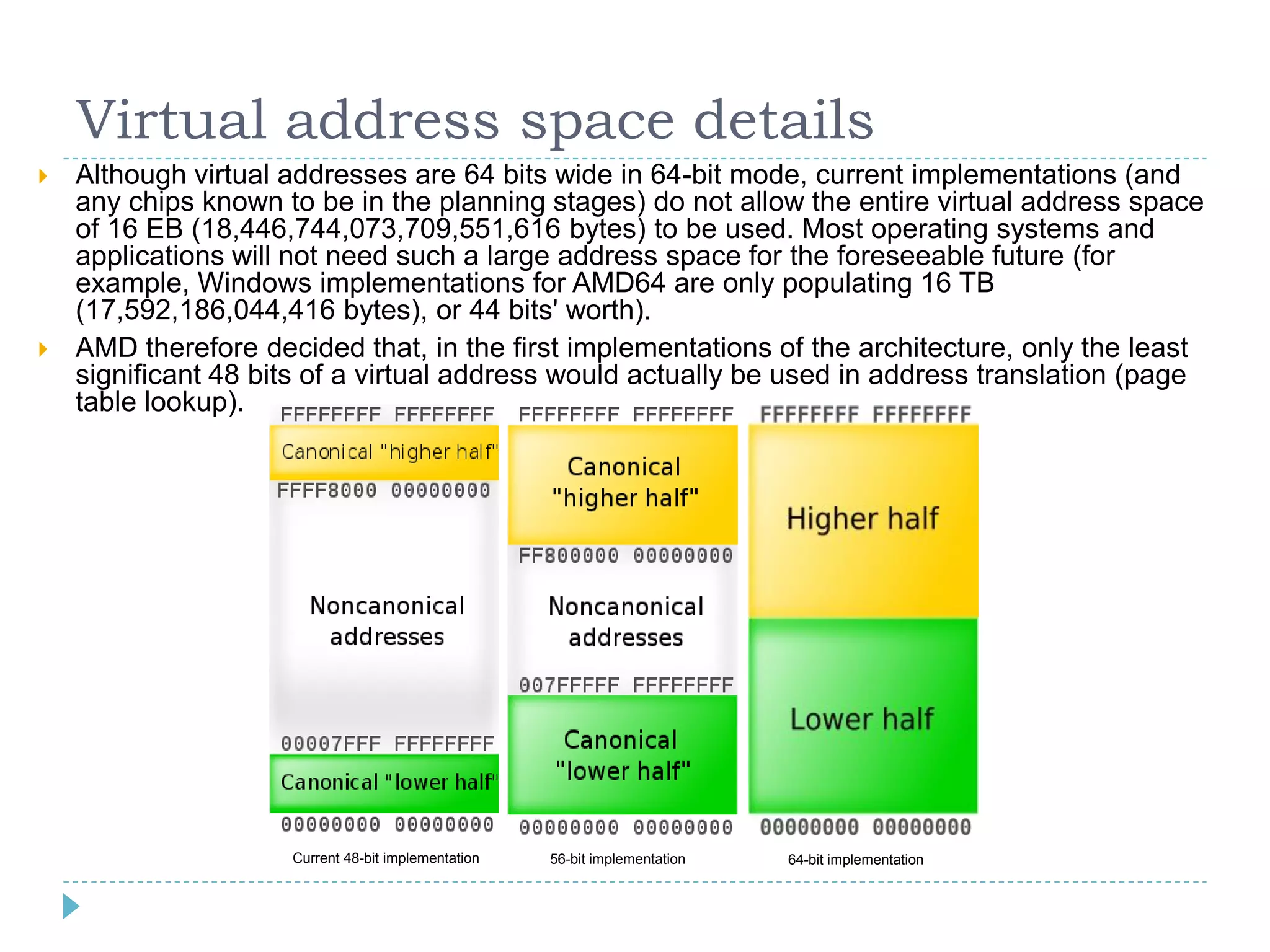 Virtual address space details
   Although virtual addresses are 64 bits wide in 64-bit mode, current implementations (and
    any chips known to be in the planning stages) do not allow the entire virtual address space
    of 16 EB (18,446,744,073,709,551,616 bytes) to be used. Most operating systems and
    applications will not need such a large address space for the foreseeable future (for
    example, Windows implementations for AMD64 are only populating 16 TB
    (17,592,186,044,416 bytes), or 44 bits' worth).
   AMD therefore decided that, in the first implementations of the architecture, only the least
    significant 48 bits of a virtual address would actually be used in address translation (page
    table lookup).




                     Current 48-bit implementation   56-bit implementation   64-bit implementation
 
