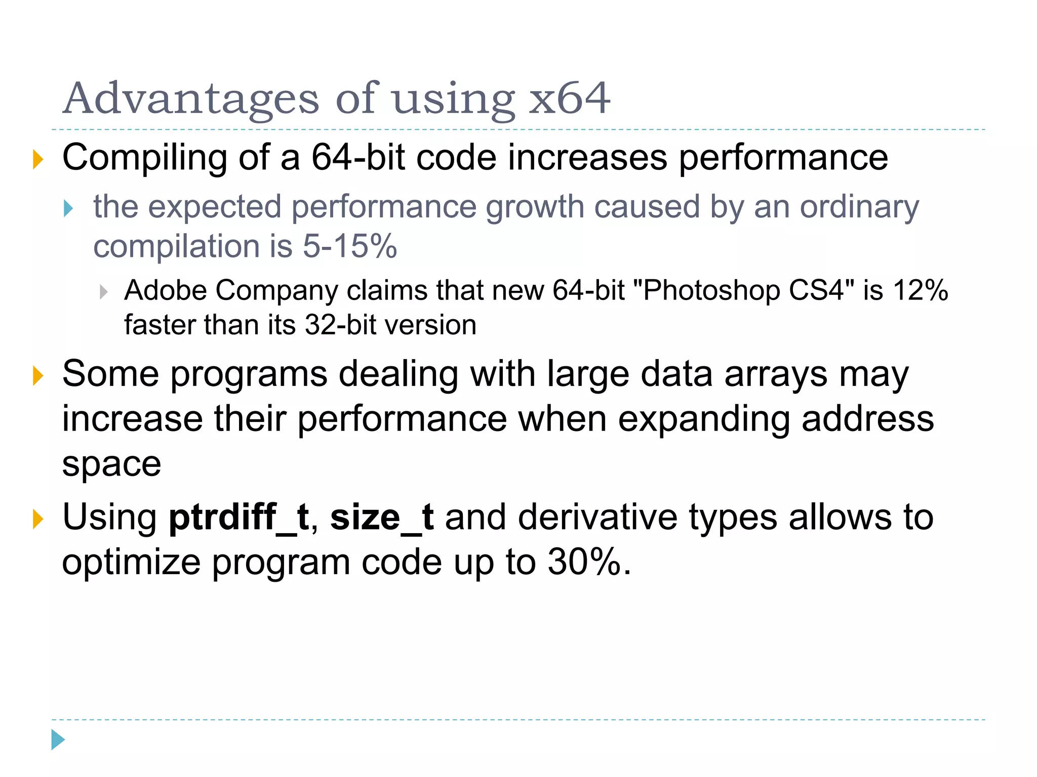 Advantages of using x64
   Compiling of a 64-bit code increases performance
       the expected performance growth caused by an ordinary
        compilation is 5-15%
           Adobe Company claims that new 64-bit "Photoshop CS4" is 12%
            faster than its 32-bit version
   Some programs dealing with large data arrays may
    increase their performance when expanding address
    space
   Using ptrdiff_t, size_t and derivative types allows to
    optimize program code up to 30%.
 