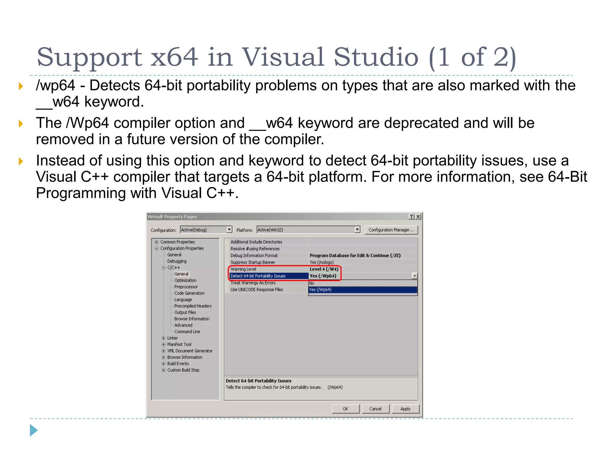 Support x64 in Visual Studio (1 of 2)
   /wp64 - Detects 64-bit portability problems on types that are also marked with the
    __w64 keyword.
   The /Wp64 compiler option and __w64 keyword are deprecated and will be
    removed in a future version of the compiler.
   Instead of using this option and keyword to detect 64-bit portability issues, use a
    Visual C++ compiler that targets a 64-bit platform. For more information, see 64-Bit
    Programming with Visual C++.
 