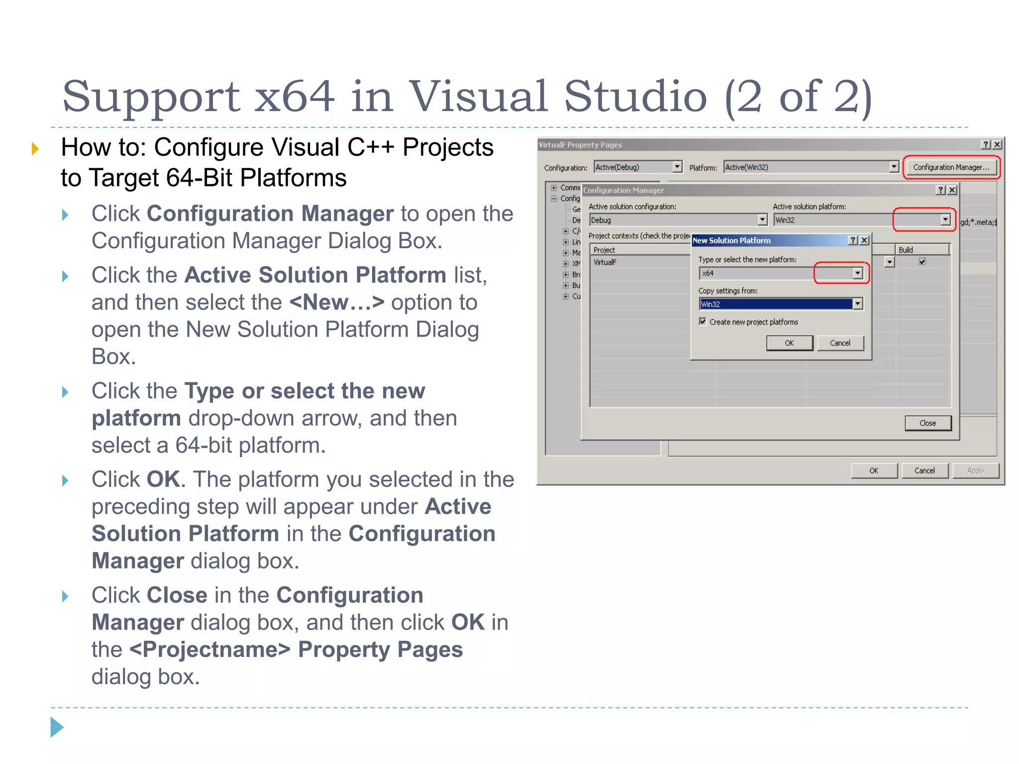 Support x64 in Visual Studio (2 of 2)
   How to: Configure Visual C++ Projects
    to Target 64-Bit Platforms
       Click Configuration Manager to open the
        Configuration Manager Dialog Box.
       Click the Active Solution Platform list,
        and then select the <New…> option to
        open the New Solution Platform Dialog
        Box.
       Click the Type or select the new
        platform drop-down arrow, and then
        select a 64-bit platform.
       Click OK. The platform you selected in the
        preceding step will appear under Active
        Solution Platform in the Configuration
        Manager dialog box.
       Click Close in the Configuration
        Manager dialog box, and then click OK in
        the <Projectname> Property Pages
        dialog box.
 