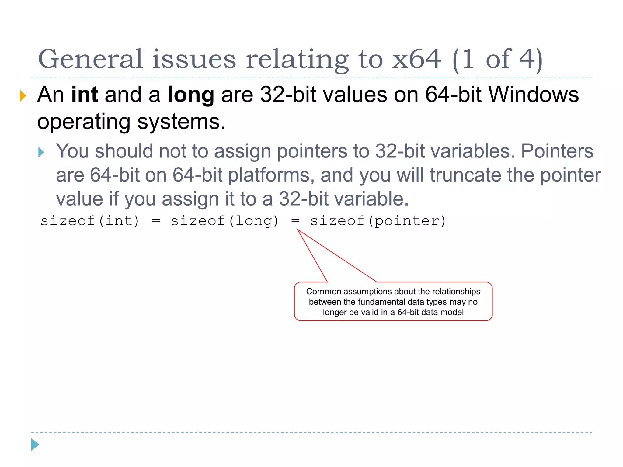 General issues relating to x64 (1 of 4)
   An int and a long are 32-bit values on 64-bit Windows
    operating systems.
       You should not to assign pointers to 32-bit variables. Pointers
        are 64-bit on 64-bit platforms, and you will truncate the pointer
        value if you assign it to a 32-bit variable.
    sizeof(int) = sizeof(long) = sizeof(pointer)



                                     Common assumptions about the relationships
                                     between the fundamental data types may no
                                        longer be valid in a 64-bit data model
 