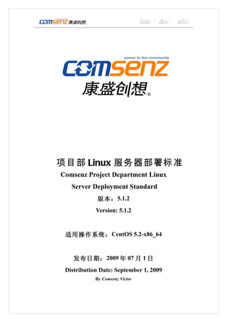 项目部 Linux 服务器部署标准
Comsenz Project Department Linux
   Server Deployment Standard
             版本： 5.1.2
            Version: 5.1.2


 适用操作系统： CentOS 5.2-x86_64


    发布日期： 2009 年 07 月 1 日
 Distribution Date: September 1, 2009
            By Comsenz Victor
 
