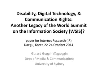 Disability, Digital Technology, & 
Communication Rights: 
Another Legacy of the World Summit 
on the Information Society (WSIS)? 
paper for Internet Research (IR) 
Daegu, Korea 22-24 October 2014 
Gerard Goggin @ggoggin 
Dept of Media & Communications 
University of Sydney 
 