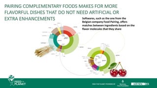 Softwares, such as the one from the
Belgian company Food Pairing, offers
matches between ingredients based on the
flavor molecules that they share
PAIRING COMPLEMENTARY FOODS MAKES FOR MORE
FLAVORFUL DISHES THAT DO NOT NEED ARTIFICIAL OR
EXTRA ENHANCEMENTS
 