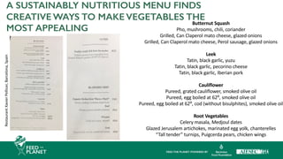 A SUSTAINABLY NUTRITIOUS MENU FINDS
CREATIVE WAYS TO MAKE VEGETABLES THE
MOST APPEALING
Restaurant
Xavier
Pellicer,
Barcelona,
Spain
Butternut Squash
Pho, mushrooms, chili, coriander
Grilled, Can Claperol mato cheese, glazed onions
Grilled, Can Claperol mato cheese, Perol sausage, glazed onions
Leek
Tatin, black garlic, yuzu
Tatin, black garlic, pecorino cheese
Tatin, black garlic, Iberian pork
Cauliflower
Pureed, grated cauliflower, smoked olive oil
Pureed, egg boiled at 62⁰, smoked olive oil
Pureed, egg boiled at 62⁰, cod (without bisulphites), smoked olive oil
Root Vegetables
Celery masala, Medjoul dates
Glazed Jerusalem artichokes, marinated egg yolk, chanterelles
“Tall tender” turnips, Puigcerda pears, chicken wings
 