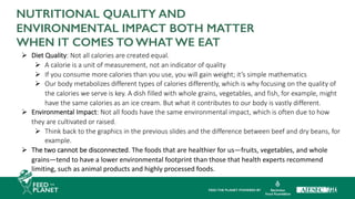 Ø Diet Quality: Not all calories are created equal.
Ø A calorie is a unit of measurement, not an indicator of quality
Ø If you consume more calories than you use, you will gain weight; it’s simple mathematics
Ø Our body metabolizes different types of calories differently, which is why focusing on the quality of
the calories we serve is key. A dish filled with whole grains, vegetables, and fish, for example, might
have the same calories as an ice cream. But what it contributes to our body is vastly different.
Ø Environmental Impact: Not all foods have the same environmental impact, which is often due to how
they are cultivated or raised.
Ø Think back to the graphics in the previous slides and the difference between beef and dry beans, for
example.
Ø The two cannot be disconnected. The foods that are healthier for us—fruits, vegetables, and whole
grains—tend to have a lower environmental footprint than those that health experts recommend
limiting, such as animal products and highly processed foods.
NUTRITIONAL QUALITY AND
ENVIRONMENTAL IMPACT BOTH MATTER
WHEN IT COMES TO WHAT WE EAT
 