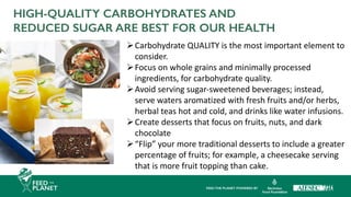 HIGH-QUALITY CARBOHYDRATES AND
REDUCED SUGAR ARE BEST FOR OUR HEALTH
ØCarbohydrate QUALITY is the most important element to
consider.
ØFocus on whole grains and minimally processed
ingredients, for carbohydrate quality.
ØAvoid serving sugar-sweetened beverages; instead,
serve waters aromatized with fresh fruits and/or herbs,
herbal teas hot and cold, and drinks like water infusions.
ØCreate desserts that focus on fruits, nuts, and dark
chocolate
Ø“Flip” your more traditional desserts to include a greater
percentage of fruits; for example, a cheesecake serving
that is more fruit topping than cake.
 