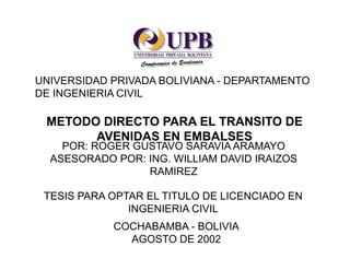 UNIVERSIDAD PRIVADA BOLIVIANA - DEPARTAMENTO
DE INGENIERIA CIVIL
METODO DIRECTO PARA EL TRANSITO DE
AVENIDAS EN EMBALSES
POR: ROGER GUSTAVO SARAVIA ARAMAYO
ASESORADO POR: ING. WILLIAM DAVID IRAIZOS
RAMIREZ
TESIS PARA OPTAR EL TITULO DE LICENCIADO EN
INGENIERIA CIVIL
COCHABAMBA - BOLIVIA
AGOSTO DE 2002
 