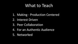 What to Teach 
1. Making - Production Centered 
2. Interest Driven 
3. Peer Collaboration 
4. For an Authentic Audience 
5. Networked 
 