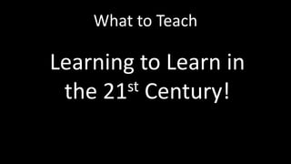 What to Teach 
Learning to Learn in 
the 21st Century! 
 