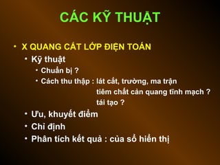 • X QUANG CẮT LỚP ĐIỆN TOÁN
• Kỹ thuật
• Chuẩn bị ?
• Cách thu thập : lát cắt, trường, ma trận
tiêm chất cản quang tĩnh mạch ?
tái tạo ?
• Ưu, khuyết điểm
• Chỉ định
• Phân tích kết quả : của sổ hiển thị
CÁC KỸ THUẬT
 