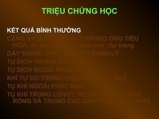 TRIỆU CHỨNG HỌC
KẾT QUẢ BÌNH THƯỜNG
CĂNG VÀ Ứ KHÍ BỆNH LÝ TRONG ỐNG TIÊU
HÓA: dạ dày, tá tràng, ruột non, đại tràng
DÀY THÀNH ỐNG TIÊU HÓA BỆNH LÝ
TỤ DỊCH TRONG PHÚC MẠC
TỤ DỊCH NGOÀI PHÚC MẠC
KHÍ TỰ DO TRONG KHOANG PHÚC MẠC
TỤ KHÍ NGOÀI PHÚC MẠC
TỤ KHÍ TRONG LÒNG? TRONG THÀNH TẠNG
RỖNG VÀ TRONG CÁC CẤU TRÚC DẠNG ỐNG
 