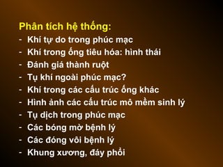 Phân tích hệ thống:
- Khí tự do trong phúc mạc
- Khí trong ống tiêu hóa: hình thái
- Đánh giá thành ruột
- Tụ khí ngoài phúc mạc?
- Khí trong các cấu trúc ống khác
- Hình ảnh các cấu trúc mô mềm sinh lý
- Tụ dịch trong phúc mạc
- Các bóng mờ bệnh lý
- Các đóng vôi bệnh lý
- Khung xương, đáy phổi
 