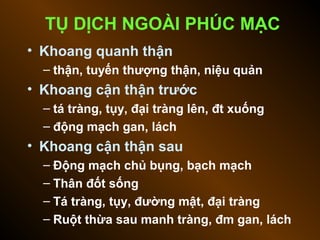 TỤ DỊCH NGOÀI PHÚC MẠC
• Khoang quanh thận
– thận, tuyến thượng thận, niệu quản
• Khoang cận thận trước
– tá tràng, tụy, đại tràng lên, đt xuống
– động mạch gan, lách
• Khoang cận thận sau
– Động mạch chủ bụng, bạch mạch
– Thân đốt sống
– Tá tràng, tụy, đường mật, đại tràng
– Ruột thừa sau manh tràng, đm gan, lách
 