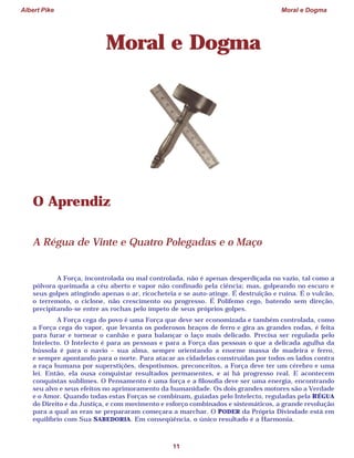 Albert Pike Moral e Dogma
11
Moral e Dogma
O Aprendiz
A Régua de Vinte e Quatro Polegadas e o Maço
A Força, incontrolada ou mal controlada, não é apenas desperdiçada no vazio, tal como a
pólvora queimada a céu aberto e vapor não confinado pela ciência; mas, golpeando no escuro e
seus golpes atingindo apenas o ar, ricocheteia e se auto-atinge. É destruição e ruína. É o vulcão,
o terremoto, o ciclone, não crescimento ou progresso. É Polifemo cego, batendo sem direção,
precipitando-se entre as rochas pelo ímpeto de seus próprios golpes.
A Força cega do povo é uma Força que deve ser economizada e também controlada, como
a Força cega do vapor, que levanta os poderosos braços de ferro e gira as grandes rodas, é feita
para furar e tornear o canhão e para balançar o laço mais delicado. Precisa ser regulada pelo
Intelecto. O Intelecto é para as pessoas e para a Força das pessoas o que a delicada agulha da
bússola é para o navio – sua alma, sempre orientando a enorme massa de madeira e ferro,
e sempre apontando para o norte. Para atacar as cidadelas construídas por todos os lados contra
a raça humana por superstições, despotismos, preconceitos, a Força deve ter um cérebro e uma
lei. Então, ela ousa conquistar resultados permanentes, e aí há progresso real. E acontecem
conquistas sublimes. O Pensamento é uma força e a filosofia deve ser uma energia, encontrando
seu alvo e seus efeitos no aprimoramento da humanidade. Os dois grandes motores são a Verdade
e o Amor. Quando todas estas Forças se combinam, guiadas pelo Intelecto, reguladas pela RÉGUA
do Direito e da Justiça, e com movimento e esforço combinados e sistemáticos, a grande revolução
para a qual as eras se prepararam começara a marchar. O PODER da Própria Divindade está em
equilíbrio com Sua SABEDORIA. Em conseqüência, o único resultado é a Harmonia.
 