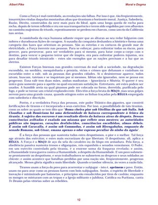 Albert Pike Moral e Dogma
12
Como a Força é mal controlada, as revoluções são falhas. Por isso é que, tão freqüentemente,
insurreições vindas daquelas montanhas altas que tiranizam o horizonte moral, Justiça, Sabedoria,
Razão, Direito, construídos da neve mais pura do Ideal, após uma longa queda de rocha para
rocha, depois de terem refletido o céu em sua transparência e terem sido engolidos por cem afluentes
no caminho majestoso do triunfo, repentinamente se perdem em charcos, como um rio da Califórnia
nas areias.
A caminhada da raça humana adiante requer que as alturas ao seu redor fulgurem com
nobres e duradouras lições de coragem. A ousadia da conquista deslumbra a história e forma uma
categoria das luzes que orientam as pessoas. São as estrelas e os coriscos do grande mar de
eletricidade, a Força inerente nas pessoas. Para se esforçar, para enfrentar todos os riscos, para
perecer, para perseverar, para ser verdadeiro para si mesmo, para lutar corpo-a-corpo com o
destino, para vencer o pequeno terror que ele inspira, ora para enfrentar poderes injustos, ora
para desafiar triunfo intoxicado – estes são exemplos que as nações precisam e a luz que as
eletriza.
Existem Forças Imensas nas grandes cavernas do mal sob a sociedade, na degradação
escondida, na sordidez, mesquinharia e penúria, vícios e crimes que defumam e cozinham na
escuridão entre a ralé, sob as pessoas das grandes cidades. Aí o desinteresse aparece, todos
uivam, buscam, tateiam e se inquietam por si mesmos. Idéias são ignoradas, nem se pensa em
progresso. Essa ralé tem duas mães, ambas madrastas – Ignorância e Miséria. O querer é seu
único guia somente para o apetite no qual encontram satisfação. Entretanto, até estes podem ser
usados. A humilde areia na qual pisamos pode ser colocada no forno, derretida, purificada pelo
fogo, e pode se tornar um cristal resplandecente. Eles têm a força bruta do MAÇO, mas seus golpes
servem para uma grande causa, quando atingem entre as linhas traçadas pela RÉGUA empregada
com sabedoria e discrição.
Porém, é a verdadeira Força das pessoas, este poder Titânico dos gigantes, que constrói
fortificações de tiranos e é incorporada a seus exércitos. Por isso, a possibilidade de tais tiranias,
como as sobre as quais se tem dito que “Roma cheira pior sob Vitellius do que sob Sulla. Sob
Claudius e sob Domiciano há uma deformidade de baixeza correspondente à feiúra da
tirania. A sujeira dos escravos é um resultado direto da baixeza atroz do déspota. Dessas
consciências aviltadas é exalado um miasma que reflete seus mestres; as autoridades
públicas são impuras, corações desfalecidos, consciências encolhidas, almas débeis.
É assim sob Caracalla, é assim sob Commodus, é assim sob Hierogabalus, enquanto do
senado Romano, sob César, emana apenas o odor espesso peculiar do ninho da águia”.
É a força das pessoas que sustenta todos estes despotismos, o pior e o melhor. Tal força
age através dos exércitos; e estes mais escravizam do que libertam. O despotismo, ali, aplica a
RÉGUA. A Força é o MAÇO de aço da sela do cavaleiro ou do bispo em armadura. Pela força, a
obediência passiva sustenta tronos e oligarquias, reis espanhóis e senados venezianos. O Poder,
em um exército controlado pela tirania, é a enorme soma da fraqueza revelada; e assim,
a Humanidade trava guerra contra a Humanidade, a despeito da Humanidade. E um povo submete-
se prontamente ao despotismo, e seus trabalhadores se submetem ao desprezo e seus soldados ao
chicote; e assim acontece que batalhas perdidas por uma nação são, freqüentemente, progresso
alcançado. Menos glória significa mais liberdade. Quando o tambor silencia, às vezes a razão fala.
Tiranos usam a força do povo para acorrentar e subjugar – isto é, oprimem o povo. Então,
usam-no para arar como as pessoas fazem com bois subjugados. Assim, o espírito de liberdade e
inovação é minimizado por baionetas, e princípios são emudecidos por tiros de canhão; enquanto
os monges se misturam com as tropas e a Igreja militante e jubilosa, Católica ou Puritana, canta
Te Deums pelas vitórias sobre as rebeliões.
 