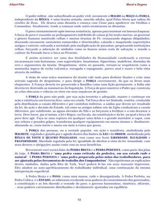 Albert Pike Moral e Dogma
13
O poder militar, não subordinado ao poder civil, novamente o MALHO ou MAÇO da FORÇA,
independente da RÉGUA, é uma tirania armada, nascida adulta, qual Palas-Atena que saltou do
cérebro de Zeus. Ele desova uma dinastia e começa com César para apodrecer em Vitellius e
Commodus. Atualmente, tende a começar onde antes terminaram as dinastias.
O povo constantemente opõe imensa resistência, apenas para terminar em imensa fraqueza.
A força do povo é exaurida no prolongamento indefinido de coisas já há muito mortas; ao governar
o gênero humano mantendo velhas e mortas tiranias de Fé; restaurando dogmas dilapidados;
dourando novamente santuários esmaecidos e deteriorados; caiando e maquiando superstições
antigas e estéreis; salvando a sociedade pela multiplicação de parasitas; perpetuando instituições
velhas; forçando a adoração de símbolos como se fossem meios reais de salvação; e atando o
cadáver do Passado boca-a-boca ao Presente.
E assim acontece ser uma das fatalidades da Humanidade condenada a eternas
escaramuças com fantasmas, com superstições, fanatismos, hipocrisias, malefícios, fórmulas do
erro e argumentos da tirania. Despotismos, vistos no passado, tornam-se respeitáveis como a
montanha áspera de rocha vulcânica, enrugada e repugnante, parece azul e suave e bela vista
através da neblina.
A visão de uma única masmorra da tirania vale mais para desfazer ilusões e criar uma
aversão sagrada de despotismo, e para dirigir a FORÇA corretamente, do que os livros mais
eloqüentes. A França deveria ter preservado a Bastilha como uma lição permanente; a Itália não
deveria ter destruído as masmorras da Inquisição. A Força do povo manteve o Poder que construiu
as celas obscuras e colocou os vivos em seus sepulcros de granito.
A FORÇA do povo não pode, por sua ação irrestrita e adequada, manter e continuar em
ação e existência um Governo livre, uma vez criado. Tal Força deve ser limitada, restrita, conduzida
pela distribuição a canais diferentes e por caminhos indiretos, a saídas que devem ser resultado
da lei, da ação e decisão do Estado, tal como os antigos sábios reis do Egito conduziram a canais
diferentes, por subdivisão, as águas elevadas do Nilo e as forçaram a fertilizar e a não devastar a
terra. Deve haver, jus et norma, a lei e Régua, ou Escala, da constituição e da lei, na qual a força do
povo deve agir. Faça-se uma ruptura em qualquer uma delas e o grande martelete a vapor, com
seu velozes e pesados golpes, transforma qualquer equipamento em meros átomos e, finalmente,
afastando-se, resta inerte e morto em meio à ruína que gerou.
A FORÇA das pessoas, ou a vontade popular, em ação e manifesta, simbolizada pelo
MALHETE, regulada e guiada por e agindo dentro dos limites da LEI e da ORDEM, simbolizada pela
RÉGUA DE VINTE E QUATRO POLEGADAS, tem como seu fruto LIBERDADE, IGUALDADE e
FRATERNIDADE: liberdade regulada pela lei; igualdade de direitos à vista da lei; irmandade, com
seus deveres e obrigações assim como com os seus benefícios.
Brevemente você ouvirá falar da PEDRA BRUTA e a PEDRA PERFEITA, como parte das jóias
da Loja. A PEDRA BRUTA é “uma pedra como retirada da pedreira, em seu estado rude e
natural”. A PEDRA PERFEITA é “uma pedra preparada pelas mãos dos trabalhadores, para
ser ajustada pelas ferramentas de trabalho dos Companheiros”. Não repetiremos as explicações
destes símbolos, dadas pelo Rito de York. Você poderá lê-las em seus manuais impressos.
Eles aludem ao auto-aperfeiçoamento do trabalhador individual, uma continuação da mesma
interpretação superficial.
A Pedra Bruta é o POVO, como uma massa, rude e desorganizada. A Pedra Perfeita, ou
Pedra Cúbica, é o ESTADO, os soberanos recebendo seus poderes do consentimento dos governados;
a constituição e as leis dizendo a vontade do povo; o governo harmonioso, simétrico, eficiente,
– seus poderes corretamente distribuídos e devidamente ajustados em equilíbrio.
 