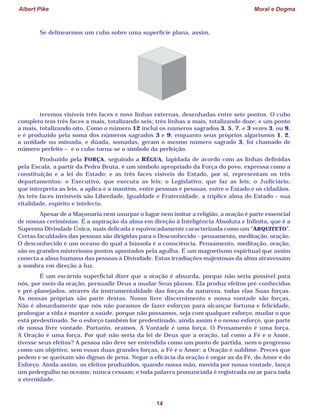 Albert Pike Moral e Dogma
14
Se delinearmos um cubo sobre uma superfície plana, assim,
teremos visíveis três faces e nove linhas externas, desenhadas entre sete pontos. O cubo
completo tem três faces a mais, totalizando seis; três linhas a mais, totalizando doze; e um ponto
a mais, totalizando oito. Como o número 12 inclui os números sagrados 3, 5, 7, e 3 vezes 3, ou 9,
e é produzido pela soma dos números sagrados 3 e 9; enquanto seus próprios algarismos 1, 2,
a unidade ou mônada, e dúada, somadas, geram o mesmo número sagrado 3, foi chamado de
número perfeito – e o cubo torna-se o símbolo da perfeição.
Produzido pela FORÇA, seguindo a RÉGUA, lapidada de acordo com as linhas definidas
pela Escala, a partir da Pedra Bruta, é um símbolo apropriado da Força do povo, expressa como a
constituição e a lei do Estado; e as três faces visíveis do Estado, por si, representam os três
departamentos: o Executivo, que executa as leis; o Legislativo, que faz as leis; o Judiciário,
que interpreta as leis, a aplica e a mantém, entre pessoas e pessoas, entre o Estado e os cidadãos.
As três faces invisíveis são Liberdade, Igualdade e Fraternidade, a tríplice alma do Estado – sua
vitalidade, espírito e intelecto.
Apesar de a Maçonaria nem usurpar o lugar nem imitar a religião, a oração é parte essencial
de nossas cerimônias. É a aspiração da alma em direção à Inteligência Absoluta e Infinita, que é a
Suprema Divindade Única, mais delicada e equivocadamente caracterizada como um “ARQUITETO”.
Certas faculdades das pessoas são dirigidas para o Desconhecido – pensamento, meditação, oração.
O desconhecido é um oceano do qual a bússola é a consciência. Pensamento, meditação, oração,
são os grandes misteriosos pontos apontados pela agulha. É um magnetismo espiritual que assim
conecta a alma humana das pessoas à Divindade. Estas irradiações majestosas da alma atravessam
a sombra em direção à luz.
É um escárnio superficial dizer que a oração é absurda, porque não seria possível para
nós, por meio da oração, persuadir Deus a mudar Seus planos. Ela produz efeitos pré-conhecidos
e pré-planejados, através da instrumentalidade das forças da natureza, todas elas Suas forças.
As nossas próprias são parte destas. Nosso livre discernimento e nossa vontade são forças.
Não é absurdamente que nós não paramos de fazer esforços para alcançar fortuna e felicidade,
prolongar a vida e manter a saúde, porque não possamos, seja com qualquer esforço, mudar o que
está predestinado. Se o esforço também for predestinado, ainda assim é o nosso esforço, que parte
de nossa livre vontade. Portanto, oramos. A Vontade é uma força. O Pensamento é uma força.
A Oração é uma força. Por quê não seria da lei de Deus que a oração, tal como a Fé e o Amor,
tivesse seus efeitos? A pessoa não deve ser entendida como um ponto de partida, nem o progresso
como um objetivo, sem essas duas grandes forças, a Fé e o Amor: a Oração é sublime. Preces que
pedem e se queixam são dignas de pena. Negar a eficácia da oração é negar as da Fé, do Amor e do
Esforço. Ainda assim, os efeitos produzidos, quando nossa mão, movida por nossa vontade, lança
um pedregulho no oceano, nunca cessam; e toda palavra pronunciada é registrada no ar para toda
a eternidade.
 