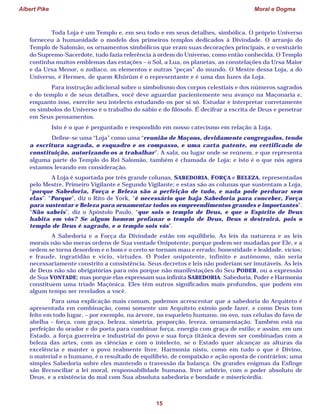 Albert Pike Moral e Dogma
15
Toda Loja é um Templo e, em seu todo e em seus detalhes, simbólica. O próprio Universo
forneceu à humanidade o modelo dos primeiros templos dedicados à Divindade. O arranjo do
Templo de Salomão, os ornamentos simbólicos que eram suas decorações principais, e o vestuário
do Supremo-Sacerdote, tudo fazia referência à ordem do Universo, como então conhecida. O Templo
continha muitos emblemas das estações – o Sol, a Lua, os planetas, as constelações da Ursa Maior
e da Ursa Menor, o zodíaco, os elementos e outras “peças” do mundo. O Mestre dessa Loja, a do
Universo, é Hermes, de quem Khûrûm é o representante e é uma das luzes da Loja.
Para instrução adicional sobre o simbolismo dos corpos celestiais e dos números sagrados
e do templo e de seus detalhes, você deve aguardar pacientemente seu avanço na Maçonaria e,
enquanto isso, exercite seu intelecto estudando-os por si só. Estudar e interpretar corretamente
os símbolos do Universo é o trabalho do sábio e do filósofo. É decifrar a escrita de Deus e penetrar
em Seus pensamentos.
Isto é o que é perguntado e respondido em nosso catecismo em relação à Loja.
Define-se uma “Loja” como uma “reunião de Maçons, devidamente congregados, tendo
a escritura sagrada, o esquadro e os compasso, e uma carta patente, ou certificado de
constituição, autorizando-os a trabalhar”. A sala, ou lugar onde se reúnem, e que representa
alguma parte do Templo do Rei Salomão, também é chamada de Loja; e isto é o que nós agora
estamos levando em consideração.
A Loja é suportada por três grande colunas, SABEDORIA, FORÇA e BELEZA, representadas
pelo Mestre, Primeiro Vigilante e Segundo Vigilante; e estas são as colunas que sustentam a Loja,
“porque Sabedoria, Força e Beleza são a perfeição de tudo, e nada pode perdurar sem
elas”. “Porque”, diz o Rito de York, “é necessário que haja Sabedoria para conceber, Força
para sustentar e Beleza para ornamentar todos os empreendimentos grandes e importantes”.
“Não sabeis”, diz o Apóstolo Paulo, “que sois o templo de Deus, e que o Espírito de Deus
habita em vós? Se algum homem profanar o templo de Deus, Deus o destruirá, pois o
templo de Deus é sagrado, e o templo sois vós”.
A Sabedoria e a Força da Divindade estão em equilíbrio. As leis da natureza e as leis
morais não são meras ordens de Sua vontade Onipotente; porque podem ser mudadas por Ele, e a
ordem se torna desordem e o bom e o certo se tornam mau e errado; honestidade e lealdade, vícios;
e fraude, ingratidão e vício, virtudes. O Poder onipotente, infinito e autônomo, não seria
necessariamente constrito a consistência. Seus decretos e leis não poderiam ser imutáveis. As leis
de Deus não são obrigatórias para nós porque não manifestações do Seu PODER, ou a expressão
de Sua VONTADE; mas porque elas expressam sua infinita SABEDORIA. Sabedoria, Poder e Harmonia
constituem uma tríade Maçônica. Eles têm outros significados mais profundos, que podem em
algum tempo ser revelados a você.
Para uma explicação mais comum, podemos acrescentar que a sabedoria do Arquiteto é
apresentada em combinação, como somente um Arquiteto exímio pode fazer, e como Deus tem
feito em todo lugar, – por exemplo, na árvore, no esqueleto humano, no ovo, nas células do favo de
abelha – força, com graça, beleza, simetria, proporção, leveza, ornamentação. Também está na
perfeição do orador e do poeta para combinar força, energia com graça de estilo; e assim, em um
Estado, a força guerreira e industrial do povo e sua força titânica devem ser combinadas com a
beleza das artes, com as ciências e com o intelecto, se o Estado quer alcançar as alturas da
excelência e manter o povo realmente livre. Harmonia nisto, como em tudo o que é Divino,
o material e o humano, é o resultado de equilíbrio, de compaixão e ação oposta de contrários; uma
simples Sabedoria sobre eles mantendo o travessão da balança. Os grandes enigmas da Esfinge
são Reconciliar a lei moral, responsabilidade humana, livre arbítrio, com o poder absoluto de
Deus, e a existência do mal com Sua absoluta sabedoria e bondade e misericórdia.
 