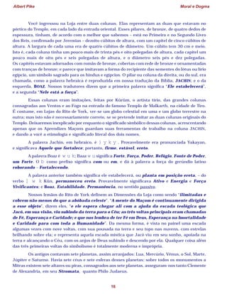 Albert Pike Moral e Dogma
16
Você ingressou na Loja entre duas colunas. Elas representam as duas que estavam no
pórtico do Templo, em cada lado da entrada oriental. Esses pilares, de bronze, de quatro dedos de
espessura, tinham, de acordo com o melhor que sabemos – está no Primeiro e no Segundo Livro
dos Reis, confirmado por Jeremias – dezoito cúbitos de altura, com um capitel de cinco cúbitos de
altura. A largura de cada uma era de quatro cúbitos de diâmetro. Um cúbito tem 30 cm e meio.
Isto é, cada coluna tinha um pouco mais de trinta pés e oito polegadas de altura, cada capitel um
pouco mais de oito pés e seis polegadas de altura, e o diâmetro seis pés e dez polegadas.
Os capitéis estavam adornados com romãs de bronze, cobertas com rede de bronze e ornamentadas
com tranças de bronze; e parece que imitavam a forma do recipiente das sementes do lótus ou lírio
egípcio, um símbolo sagrado para os hindus e egípcios. O pilar ou coluna da direita, ou do sul, era
chamada, como a palavra hebraica é reproduzida em nossa tradução da Bíblia, JACHIN; e o da
esquerda, BOAZ. Nossos tradutores dizem que a primeira palavra significa “Ele estabelecerá”,
e a segunda “Nele está a força”.
Essas colunas eram imitações, feitas por Kûrûm, o artista tírio, das grandes colunas
consagradas aos Ventos e ao Fogo na entrada do famoso Templo de Malkarth, na cidade de Tiro.
É costume, em Lojas do Rito de York, ver-se um globo celestial em uma e um globo terrestre na
outra; mas isto não é necessariamente correto, se se pretende imitar as duas colunas originais do
Templo. Deixaremos inexplicado por enquanto o significado simbólico dessas colunas, acrescentando
apenas que os Aprendizes Maçons guardam suas ferramentas de trabalho na coluna JACHIN,
e dando a você a etimologia e significado literal dos dois nomes.
A palavra Jachin, em hebraico, é } y k y . Provavelmente era pronunciada Yakayan,
e significava Aquele que fortalece; portanto, firme, estável, ereto.
A palavra Boaz é w u k; Baaz w u significa Forte, Força, Poder, Refúgio, Fonte de Poder,
um Forte. O b como prefixo significa com ou em, e dá à palavra a força do gerúndio latino
roborando – Fortalecendo.
A palavra anterior também significa ele estabelecerá, ou planta em posição ereta, – do
verbo ] w k Kûn, permaneceu ereto. Provavelmente significava Ativo e Energia e Força
Vivificantes; e Boaz, Estabilidade, Permanência, no sentido passivo.
Nossos Irmãos do Rito de York definem as Dimensões da Loja como sendo “ilimitadas e
cobrem não menos do que a abóbada celeste”. “A mente do Maçom é continuamente dirigida
a esse objeto”, dizem eles, “e ele espera chegar ali com a ajuda da escada teológica que
Jacó, em sua visão, viu subindo da terra para o Céu; as três voltas principais eram chamadas
de Fé, Esperança e Caridade; e que nos lembra de ter Fé em Deus, Esperança na Imortalidade
e Caridade para com toda a Humanidade”. Da mesma forma, é vista no painel uma escada
algumas vezes com nove voltas, com sua pousada na terra e seu topo nas nuvens, com estrelas
brilhando sobre ela; e representa aquela escada mística que Jacó viu em seu sonho, apoiada na
terra e alcançando o Céu, com os anjos de Deus subindo e descendo por ela. Qualquer coisa além
das três primeiras voltas do simbolismo é totalmente moderna e imprópria.
Os antigos contavam sete planetas, assim arranjados: Lua, Mercúrio, Vênus, o Sol, Marte,
Júpiter e Saturno. Havia sete céus e sete esferas desses planetas; sobre todos os monumentos a
Mitras existem sete altares ou piras, consagrados aos sete planetas, asseguram-nos tanto Clemente
de Alexandria, em seu Stromata, quanto Philo Judaeus.
 