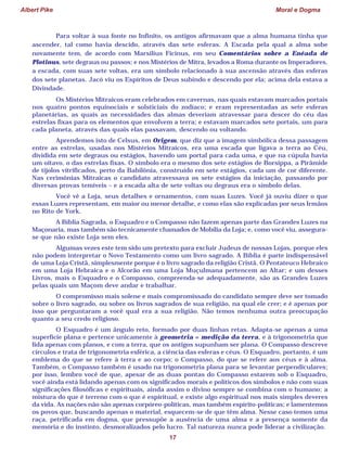 Albert Pike Moral e Dogma
17
Para voltar à sua fonte no Infinito, os antigos afirmavam que a alma humana tinha que
ascender, tal como havia descido, através das sete esferas. A Escada pela qual a alma sobe
novamente tem, de acordo com Marsilius Ficinus, em seu Comentários sobre a Enéada de
Plotinus, sete degraus ou passos; e nos Mistérios de Mitra, levados a Roma durante os Imperadores,
a escada, com suas sete voltas, era um símbolo relacionado à sua ascensão através das esferas
dos sete planetas. Jacó viu os Espíritos de Deus subindo e descendo por ela; acima dela estava a
Divindade.
Os Mistérios Mitraicos eram celebrados em cavernas, nas quais estavam marcados portais
nos quatro pontos equinociais e solsticiais do zodíaco; e eram representadas as sete esferas
planetárias, as quais as necessidades das almas deveriam atravessar para descer do céu das
estrelas fixas para os elementos que envolvem a terra; e estavam marcados sete portais, um para
cada planeta, através das quais elas passavam, descendo ou voltando.
Aprendemos isto de Celsus, em Origem, que diz que a imagem simbólica dessa passagem
entre as estrelas, usadas nos Mistérios Mitraicos, era uma escada que ligava a terra ao Céu,
dividida em sete degraus ou estágios, havendo um portal para cada uma, e que na cúpula havia
um oitavo, o das estrelas fixas. O símbolo era o mesmo dos sete estágios de Borsippa, a Pirâmide
de tijolos vitrificados, perto da Babilônia, construído em sete estágios, cada um de cor diferente.
Nas cerimônias Mitraicas o candidato atravessava os sete estágios da iniciação, passando por
diversas provas temíveis – e a escada alta de sete voltas ou degraus era o símbolo delas.
Você vê a Loja, seus detalhes e ornamentos, com suas Luzes. Você já ouviu dizer o que
essas Luzes representam, em maior ou menor detalhe, e como elas são explicadas por seus Irmãos
no Rito de York.
A Bíblia Sagrada, o Esquadro e o Compasso não fazem apenas parte das Grandes Luzes na
Maçonaria, mas também são tecnicamente chamados de Mobília da Loja; e, como você viu, assegura-
se que não existe Loja sem eles.
Algumas vezes este tem sido um pretexto para excluir Judeus de nossas Lojas, porque eles
não podem interpretar o Novo Testamento como um livro sagrado. A Bíblia é parte indispensável
de uma Loja Cristã, simplesmente porque é o livro sagrado da religião Cristã. O Pentateuco Hebraico
em uma Loja Hebraica e o Alcorão em uma Loja Muçulmana pertencem ao Altar; e um desses
Livros, mais o Esquadro e o Compasso, compreenda-se adequadamente, são as Grandes Luzes
pelas quais um Maçom deve andar e trabalhar.
O compromisso mais solene e mais compromissado do candidato sempre deve ser tomado
sobre o livro sagrado, ou sobre os livros sagrados de sua religião, na qual ele crer; e é apenas por
isso que perguntaram a você qual era a sua religião. Não temos nenhuma outra preocupação
quanto a seu credo religioso.
O Esquadro é um ângulo reto, formado por duas linhas retas. Adapta-se apenas a uma
superfície plana e pertence unicamente à geometria = medição da terra, e à trigonometria que
lida apenas com planos, e com a terra, que os antigos supunham ser plana. O Compasso descreve
círculos e trata de trigonometria esférica, a ciência das esferas e céus. O Esquadro, portanto, é um
emblema do que se refere à terra e ao corpo; o Compasso, do que se refere aos céus e à alma.
Também, o Compasso também é usado na trigonometria plana para se levantar perpendiculares;
por isso, lembro você de que, apesar de as duas pontas do Compasso estarem sob o Esquadro,
você ainda está lidando apenas com os significados morais e políticos dos símbolos e não com suas
significações filosóficas e espirituais, ainda assim o divino sempre se combina com o humano; a
mistura do que é terreno com o que é espiritual, e existe algo espiritual nos mais simples deveres
da vida. As nações não são apenas corpóreo-políticas, mas também espírito-políticas; e lamentemos
os povos que, buscando apenas o material, esquecem-se de que têm alma. Nesse caso temos uma
raça, petrificada em dogma, que pressupõe a ausência de uma alma e a presença somente da
memória e do instinto, desmoralizados pelo lucro. Tal natureza nunca pode liderar a civilização.
 