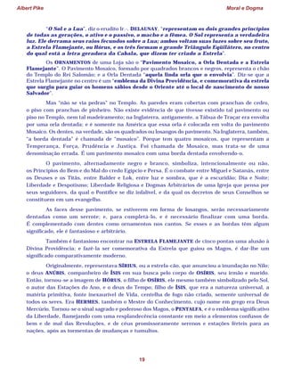 Albert Pike Moral e Dogma
19
“O Sol e a Lua”, diz o erudito Ir.·. DELAUNAY, “representam os dois grandes princípios
de todas as gerações, o ativo e o passivo, o macho e a fêmea. O Sol representa a verdadeira
luz. Ele derrama seus raios fecundos sobre a Lua; ambos voltam suas luzes sobre seu fruto,
a Estrela Flamejante, ou Hórus, e os três formam o grande Triângulo Eqüilátero, no centro
do qual está a letra geradora da Cabala, que dizem ter criado a Estrela”.
Os ORNAMENTOS de uma Loja são o “Pavimento Mosaico, a Orla Dentada e a Estrela
Flamejante”. O Pavimento Mosaico, formado por quadrados brancos e negros, representa o chão
do Templo do Rei Salomão; e a Orla Dentada “aquela linda orla que o envolvia”. Diz-se que a
Estrela Flamejante no centro é um “emblema da Divina Providência, e comemorativa da estrela
que surgiu para guiar os homens sábios desde o Oriente até o local de nascimento de nosso
Salvador”.
Mas “não se via pedras” no Templo. As paredes eram cobertas com pranchas de cedro,
o piso com pranchas de pinheiro. Não existe evidência de que tivesse existido tal pavimento ou
piso no Templo, nem tal madeiramento; na Inglaterra, antigamente, a Tábua de Traçar era envolta
por uma orla dentada; e é somente na América que essa orla é colocada em volta do pavimento
Mosaico. Os dentes, na verdade, são os quadrados ou losangos do pavimento. Na Inglaterra, também,
“a borda dentada” é chamada de “mosaico”. Porque tem quatro mosaicos, que representam a
Temperança, Força, Prudência e Justiça. Foi chamada de Mosaico, mas trata-se de uma
denominação errada. É um pavimento mosaico com uma borda dentada envolvendo-o.
O pavimento, alternadamente negro e branco, simboliza, intencionalmente ou não,
os Princípios do Bem e do Mal do credo Egípcio e Persa. É o combate entre Miguel e Satanás, entre
os Deuses e os Titãs, entre Balder e Lok, entre luz e sombra, que é a escuridão; Dia e Noite;
Liberdade e Despotismo; Liberdade Religiosa e Dogmas Arbitrários de uma Igreja que pensa por
seus seguidores, da qual o Pontífice se diz infalível, e da qual os decretos de seus Conselhos se
constituem em um evangelho.
As faces desse pavimento, se estiverem em forma de losangos, serão necessariamente
dentadas como um serrote; e, para completá-lo, e é necessário finalizar com uma borda.
É complementado com dentes como ornamentos nos cantos. Se esses e as bordas têm algum
significado, ele é fantasioso e arbitrário.
Também é fantasioso encontrar na ESTRELA FLAMEJANTE de cinco pontas uma alusão à
Divina Providência; e fazê-la ser comemorativa da Estrela que guiou os Magos, é dar-lhe um
significado comparativamente moderno.
Originalmente, representava SÍRIUS, ou a estrela-cão, que anunciou a inundação no Nilo;
o deus ANÚBIS, companheiro de ÍSIS em sua busca pelo corpo de OSÍRIS, seu irmão e marido.
Então, tornou-se a imagem de HÓRUS, o filho de OSÍRIS, ele mesmo também simbolizado pelo Sol,
o autor das Estações do Ano, e o deus do Tempo; filho de ÍSIS, que era a natureza universal, a
matéria primitiva, fonte inexaurível de Vida, centelha de fogo não criado, semente universal de
todos os seres. Era HERMES, também o Mestre do Conhecimento, cujo nome em grego era Deus
Mercúrio. Tornou-se o sinal sagrado e poderoso dos Magos, o PENTALFA, e é o emblema significativo
da Liberdade, flamejando com uma resplandecência constante em meio a elementos confusos de
bem e de mal das Revoluções, e de céus promissoramente serenos e estações férteis para as
nações, após as tormentas de mudanças e tumultos.
 