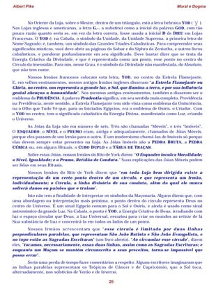 Albert Pike Moral e Dogma
20
No Oriente da Loja, sobre o Mestre, dentro de um triângulo, está a letra hebraica YOD ( y ).
Nas Lojas inglesas e americanas, a letra G.·. a substitui como a inicial da palavra GOD, com tão
pouca razão quanto seria se, em vez da letra correta, fosse usada a inicial D de DIEU em Lojas
Francesas. O YOD é, na Cabala, o símbolo da Unidade, da Unidade Suprema, a primeira letra do
Nome Sagrado; é, também, um símbolo das Grandes Tríades Cabalísticas. Para compreender seus
significados místicos, você deve abrir as páginas do Sohar e do Siphra de Zeniutha, e outros livros
cabalísticos, e ponderar profundamente em seu significado. Deve bastar dizer que se trata da
Energia Criativa da Divindade, e que é representada como um ponto, esse ponto no centro do
Círculo da imensidão. Para nós, nesse Grau, é o símbolo da Divindade não manifestada, do Absoluto,
que não tem nome.
Nossos Irmãos franceses colocam esta letra, YOD, no centro da Estrela Flamejante.
E, em velhos ensinamentos, nossos antigos Irmãos ingleses disseram “a Estrela Flamejante ou
Glória, no centro, nos representa a grande luz, o Sol, que ilumina a terra, e por sua influência
genial abençoa a humanidade”. Nos mesmos antigos ensinamentos, também o disseram ser o
emblema da PRUDÊNCIA. A palavra Prudentia significa, em seu sentido mais completo, Providência
ou Previdência; neste sentido, a Estrela Flamejante tem sido vista como emblema da Onisciência,
ou o Olho que Tudo Vê que, para os Iniciados Egípcios, era o emblema de Osíris, o Criador. Com
o YOD no centro, tem o significado cabalístico da Energia Divina, manifestada como Luz, criando
o Universo.
As Jóias da Loja são em número de seis. Três são chamadas “Móveis”, e três “Imóveis”.
O ESQUADRO, o NÍVEL e o PRUMO eram, antiga e adequadamente, chamados de Jóias Móveis,
porque eles passam de um Irmão para o outro. É um modernismo chamá-las de Imóveis só porque
elas devem sempre estar presentes na Loja. As Jóias Imóveis são a PEDRA BRUTA, a PEDRA
CÚBICA ou, em alguns Rituais, o CUBO DUPLO e a TÁBUA DE TRAÇAR.
Sobre estas Jóias, nossos Irmãos do Rito de York dizem: “O Esquadro inculca Moralidade;
o Nível, Igualdade; e o Prumo, Retidão de Conduta.” Suas explicações das Jóias Móveis podem
ser lidas em seus Rituais.
Nossos Irmãos do Rito de York dizem que “em toda Loja bem dirigida existe a
representação de um certo ponto dentro de um círculo, e que representa um Irmão,
individualmente; o Círculo, a linha divisória de sua conduta, além da qual ele nunca
sofrerá danos ou paixões que o traiam”.
Isto não tem a finalidade de interpretar os símbolos da Maçonaria. Alguns dizem que, com
uma abordagem ou interpretação mais próxima, o ponto dentro do círculo representa Deus no
centro do Universo. É um sinal Egípcio comum para o Sol e Osíris, e ainda é usado como sinal
astronômico da grande Luz. Na Cabala, o ponto é YOD, a Energia Criativa de Deus, irradiando com
luz o espaço circular que Deus, a Luz Universal, esvaziou para criar os mundos ao retirar de lá
Sua substância de Luz e concentrá-la em todos os lados de um ponto.
Nossos Irmãos acrescentam que “esse círculo é limitado por duas linhas
perpendiculares paralelas, que representam São João Batista e São João Evangelista, e
no topo estão as Sagradas Escrituras” (um livro aberto). “Ao circundar esse círculo”, dizem
eles, “tocamos, necessariamente, essas duas linhas, assim como as Sagradas Escrituras; e
enquanto um Maçom se mantém circunscrito a seus preceitos, torna-se impossível que
possa errar”.
Seria uma perda de tempo fazer comentários a respeito. Alguns escritores imaginaram que
as linhas paralelas representam os Trópicos de Câncer e de Capricórnio, que o Sol toca,
alternadamente, nos solstícios de Verão e de Inverno.
 